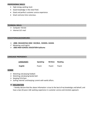 PROFESSIONAL SKILLS:
 High energy working level.
 Good knowledge in the retail field.
 Good and perfect customer service experience.
 Smart and very time conscious.
TECHNICAL SKILLS:
 Computer literate
 Internet & E-mail
EDUCATIONALBACKGROUND:
 -2006- INSAANIYAA HIGH SEC/BUS, SCHOOL. KASOA
 Marketing and English
 -2003 HIGH SCHOOL EDUCATION Ayikuma
LANGUAGE PROFICIENCY:
LANGUAGES: Speaking Written Reading
English Fluent Fluent Fluent
HOBBIE
 Watching and playing football.
 Watching and playing basket ball.
 Keeping fit & Gym
 Surfing internet and keeping current with world affairs.
 DECLARATION
I hereby declare that the above information is true to the best of my knowledge and behalf, and
have a two (4) years UAE working experience in customer service and clientele approach.
 