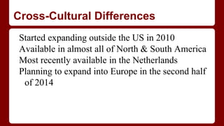 Cross-Cultural Differences
Started expanding outside the US in 2010
Available in almost all of North & South America
Most recently available in the Netherlands
Planning to expand into Europe in the second half
of 2014
 