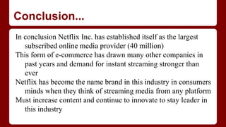 Conclusion...
In conclusion Netflix Inc. has established itself as the largest
subscribed online media provider (40 million)
This form of e-commerce has drawn many other companies in
past years and demand for instant streaming stronger than
ever
Netflix has become the name brand in this industry in consumers
minds when they think of streaming media from any platform
Must increase content and continue to innovate to stay leader in
this industry
 
