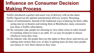 Influence on Consumer Decision
Making Process
Netflix introduced a quicker and easier way of delivery with no due dates.
Netflix figured out the optimal entertainment delivery system: Streaming.
Choice of entertainment. Instead of the traditional ways of playing for basic cable,
seeing movies in theatres and renting them at Blockbuster, many consumers
just chose a Netflix subscription.
On the consumer side, people are choosing to view entire series in order instead
of watching whatever rerun is on cable. It’s so easy for people to choose
whichever series they want.
On the industry side, the people that own the rights to these shows and movies are
making more money than ever, as they’re getting more air time since people
can choose to view them whenever they want.
 
