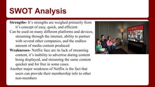 SWOT Analysis
Strengths- It’s strengths are weighed primarily from
it’s concept of easy, quick, and efficient
Can be used on many different platforms and devices,
streaming through the internet, ability to partner
with several other companies, and the endless
amount of media content produced
Weaknesses- Netflix face are its lack of streaming
content, it’s inability to advertise during content
being displayed, and streaming the same content
quicker and for free in some cases.
Another major weakness of Netflix is the fact that
users can provide their membership info to other
non-members
 