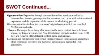 SWOT Continued...
Opportunities- Expansion through partnerships online, services provided to
homes(cable, internet, gaming consoles, smart tvs, etc…), as well as international
expansion, and the expansion of the content in which they provide
Other opportunities include the creation of original content which has benefited
Netflix tremendously.
Threats- The major threat being able to access the same content from a different
source, for less or even no cost. Also threats from competition like Hulu, HBO
GO, and Amazon offer different content, rates, and services.
Licensing and partnerships with certain media producers limits content and allows
other companies to control the market of certain media demanded from
consumers.
 