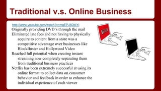Traditional v.s. Online Business
http://www.youtube.com/watch?v=mgEPJ8DbIYI
Originally providing DVD’s through the mail
Eliminated late fees and not having to physically
acquire to content from a store was a
competitive advantage over businesses like
BlockBuster and Hollywood Video
Reached full potential when creating instant
streaming now completely separating them
from traditional business practices
Netflix has been extremely successful at using its
online format to collect data on consumer
behavior and feedback in order to enhance the
individual experience of each viewer
 