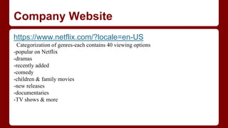 Company Website
https://www.netflix.com/?locale=en-US
Categorization of genres-each contains 40 viewing options
-popular on Netflix
-dramas
-recently added
-comedy
-children & family movies
-new releases
-documentaries
-TV shows & more
 