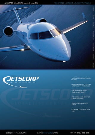jets@jets-corp.com www.jets-corp.com +44 (0) 8453 888 248
•Aircraft Charters, Sales &
Leasing
-Superior Aircraft Options
4,000 Aircraft Worldwide
•The Industries Most
Competitive Rates
•VIP service with Complete
Confidentiality
•Highest standards of
Safety
•Global Acquisitions and
Sales
AIRCRAFT CHARTERS, SALES & LEASING THE WORLD’S LARGEST AIRCRAFT NETWORK
boeing-airbus-dassault-gulfstream-bombardier-hawker-learjet
 