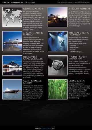 Companies and
over 4,000
Different light, midsize, large
cabin Jets available, from 4 to
18 passengers and with our
lompanies and over 4,000
different light, midsize, large
cabin Jets available, from 4 to
18 passengers and with our
Companies and
over 4,000
Different light, midsize, large
cabin Jets available, from 4 to
18 passengers and with our
lompanies and over 4,000
different light, midsize, large
cabin Jets available, from 4 to
18 passengers and with our
Companies and
over 4,000
Different light, midsize, large
cabin Jets available, from 4 to
18 passengers and with our
lompanies and over 4,000
different light, midsize, large
cabin Jets available, from 4 to
18 passengers and with our
Companies and
over 4,000
Different light, midsize, large
cabin Jets available, from 4 to
18 passengers and with our
lompanies and over 4,000
different light, midsize, large
cabin Jets available, from 4 to
18 passengers and with our
lompanies and over 4,000
Companies and
over 4,000
Different light, midsize, large
cabin Jets available, from 4 to
18 passengers and with our
lompanies and over 4,000
different light, midsize, large
cabin Jets available, from 4 to
18 passengers and with our
Companies and
over 4,000
Different light, midsize, large
cabin Jets available, from 4 to
18 passengers and with our
lompanies and over 4,000
different light, midsize, large
cabin Jets available, from 4 to
18 passengers and with our
Companies and
over 4,000
Different light, midsize, large
cabin Jets available, from 4 to
18 passengers and with our
lompanies and over 4,000
different light, midsize, large
cabin Jets available, from 4 to
18 passengers and with our
Companies and
over 4,000
Different light, midsize, large
cabin Jets available, from 4 to
18 passengers and with our
lompanies and over 4,000
different light, midsize, large
cabin Jets available, from 4 to
18 passengers and with our
www.jets-corp.com
AIRCRAFT CHARTERS, SALES & LEASING The World’s largesT aircrafT NeTWork
THE FILM & MUSIC
INDUSTRY:
We provide the Film and Music
industry with Aircraft options to
best suit their needs:
- Media & High Profile Tours
- Corporate
- VIP & Lifestyle
- The Arts
- Tailor Made for you.....
HIGHEST SAFETY
STANDARDS:
When it comes to safety of our
clients, we never compromise. All
Aircraft must meet the
requirements of the industry
Operating standards. It's our strict
Aircraft Operator policy, which
gives our clients peace of mind.
YACHT CHARTER
& SALES:
Jetscorp Luxury Yacht Charter
and Sales Team can assist you
in selling or sourcing the right
Yacht for you. Travel the worlds
finest holiday destinations with
the charter team and Escape
into a World of Luxury with
Jetscorp...
GOING GREEN:
Jetscorp is a Sponsor of
TreeFlights, a company looking to
help preserve the environment by
planting a tree for every flight
taken. Jetscorp feels its our
obligation to make a small but yet
an effective difference against
Global Warming.
AIRCRAFT SALES &
LEASING:
Jetscorp Aircraft Sales &
Leasing search engine offers an
extensive range of Aircraft
spanning across the globe. The
Aircraft Sales Team guarantees
to utilize all of the knowledge,
experience and contacts we
hold to source or Sell the Aircraft
of your choice.
HELICOPTER
CHARTER & SALES:
Access any location Worldwide
with our vast range of Helicopters.
Helicopters provide the flexibility
our clients need, whether it be
work related to Skiing holidays,
whatever you requirements,
Jetscorp can have a Helicopter
ready and waiting in as little as 4
to 10 hours.
JETSCORP MEMBERS:
As an Jetscorp Member you will
be given unlimited access to 1,600
Aircraft companies, providing over
4,000 Aircraft options Worldwide.
Jetscorp also offers a Global 24hr
telephone number that connects
you directly to your own personal
Account manager.
GLOBAL AIRCRAFT:
We fly to more than 140
countries worldwide and can
access any Airport of choice.
With more than 4,000 Light Jets
to Boeing 747’s under the
Jetscorp umbrella, there is no
other provider worldwide who
can equal the same availability
or Aircraft options for Charter,
Leasing & Sales.
 