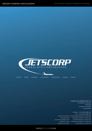 JETSCORP Limite
Email: enquiries@jetscorp.com www.jetscorp.com
AIRCRAFT CHARTERS, SALES & LEASING THE WORLD’S LARGEST AIRCRAFT NETWORK
global jets corporation ltd
23 Berkeley Square
Mayfair
London. W1J 6HE
worldwide
Global: + 44 (0) 8453 888 248
Fax: + 44 (0) 8453 888 249
Jetscorp europe: chartereurope@jets-corp.com
jetscorp usa: charterusa@jets-corp.com
jetscorp middle east: charterme@jets-corp.com
aircraft sales: aircraftsales@jets-corp.com
aircraft leasing: leasing@jets-corp.com
www.jets-corp.com
boeing - airbus - dassault - gulfstream - bombardier - hawker - learjet
 