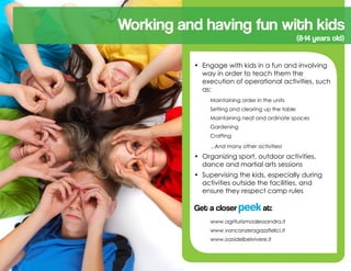 •	 Engage with kids in a fun and involving
way in order to teach them the
execution of operational activities, such
as:
	 Maintaining order in the units
	 Setting and clearing up the table
	 Maintaining neat and ordinate spaces
	 Gardening
	 Crafting
	 ...And many other activities!
•	 Organizing sport, outdoor activities,
dance and martial arts sessions
•	 Supervising the kids, especially during
activities outside the facilities, and
ensure they respect camp rules
Get a closer peekat:
	 www.agriturismoalessandra.it
	 www.vancanzeragazzifelici.it
	 www.oasidelbelvivere.it
(8-14 years old)
Working and having fun with kids
 