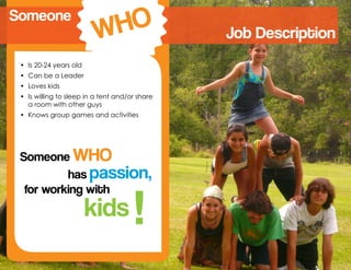 has passion,
Someone WHO
for working with
kids !
Job Description
•	 Is 20-24 years old
•	 Can be a Leader
•	 Loves kids
•	 Is willing to sleep in a tent and/or share
a room with other guys
•	 Knows group games and activities
Someone
WHO
 