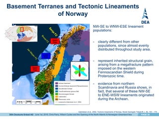 DEA Deutsche Erdoel AG PAGE 20
Basement Terranes and Tectonic Lineaments
of Norway
Lower
Plate
Upper
Plate
Upper
Plate
NW-SE to WNW-ESE lineament
populations:
- clearly different from other
populations, since almost evenly
distributed throughout study area.
- represent inherited structural grain,
arising from a megafracture pattern
imposed on the western
Fennoscandian Shield during
Proterozoic time.
- evidence from northern
Scandinavia and Russia shows, in
fact, that several of these NW-SE
to ENE-WSW lineaments originated
during the Archean.
Gabrielsen et al., 2002. Tectonic lineaments of Norway, Norsk Geologisk Tidsskrift, v. 82, 153 – 174.
June 1st, 2016, Chris Parry, Wilson Cycles and the Opening of the North Atlantic & Norwegian-Greenland Sea
 