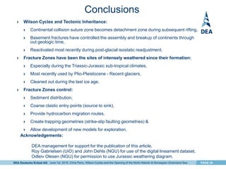 DEA Deutsche Erdoel AG PAGE 26
Conclusions
› Wilson Cycles and Tectonic Inheritance:
› Continental collision suture zone becomes detachment zone during subsequent rifting,
› Basement fractures have controlled the assembly and breakup of continents through
out geologic time,
› Reactivated most recently during post-glacial isostatic readjustment.
› Fracture Zones have been the sites of intensely weathered since their formation:
› Especially during the Triassic-Jurassic sub-tropical climates,
› Most recently used by Plio-Pleistocene - Recent glaciers,
› Cleaned out during the last ice age.
› Fracture Zones control:
› Sediment distribution,
› Coarse clastic entry points (source to sink),
› Provide hydrocarbon migration routes,
› Create trapping geometries (strike-slip faulting geometries) &
› Allow development of new models for exploration.
Acknowledgements:
DEA management for support for the publication of this article,
Roy Gabrielsen (UiO) and John Dehls (NGU) for use of the digital lineament dataset,
Odleiv Olesen (NGU) for permission to use Jurassic weathering diagram.
June 1st, 2016, Chris Parry, Wilson Cycles and the Opening of the North Atlantic & Norwegian-Greenland Sea
 