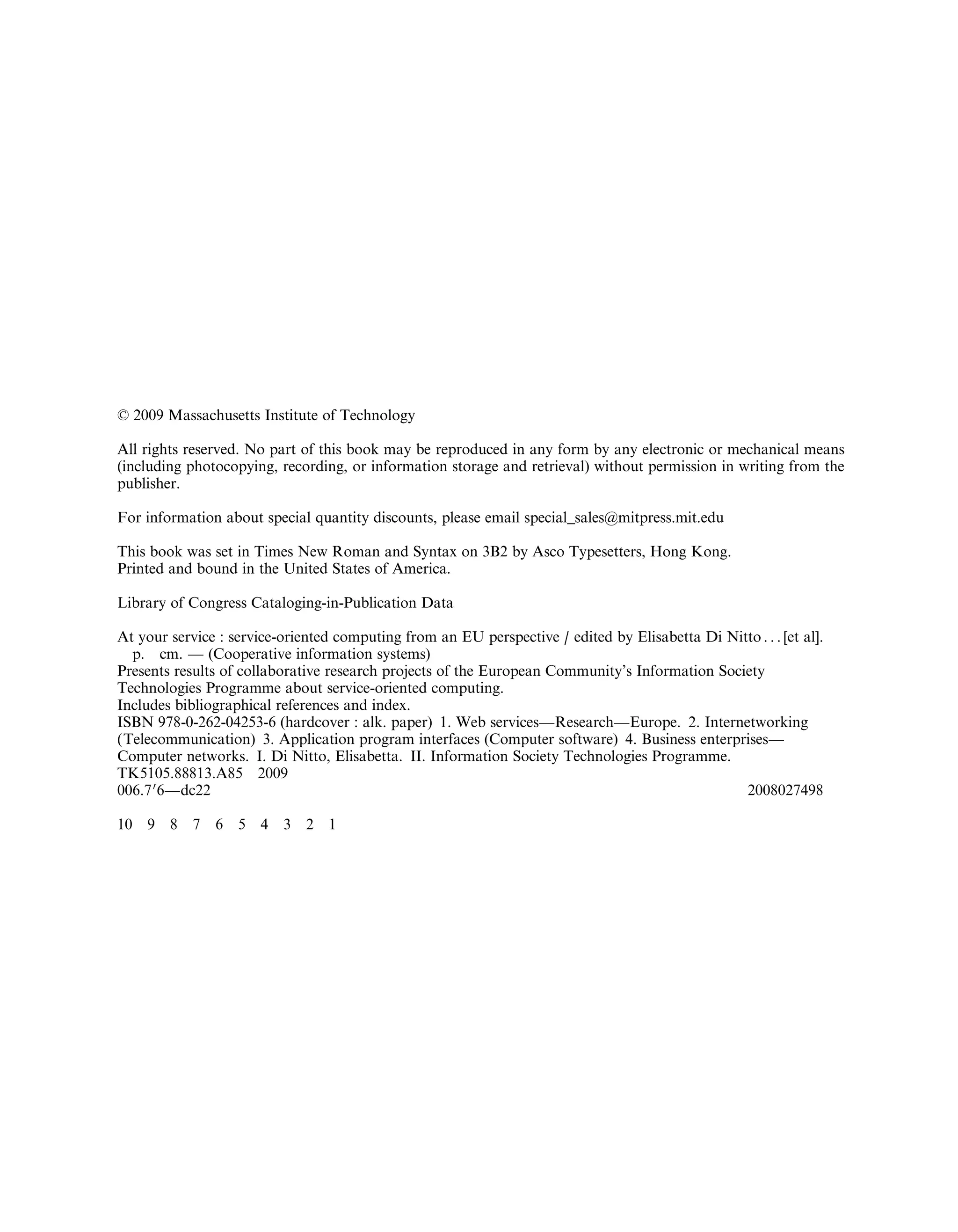 6 2009 Massachusetts Institute of Technology
All rights reserved. No part of this book may be reproduced in any form by any electronic or mechanical means
(including photocopying, recording, or information storage and retrieval) without permission in writing from the
publisher.
For information about special quantity discounts, please email special_sales@mitpress.mit.edu
This book was set in Times New Roman and Syntax on 3B2 by Asco Typesetters, Hong Kong.
Printed and bound in the United States of America.
Library of Congress Cataloging-in-Publication Data
At your service : service-oriented computing from an EU perspective / edited by Elisabetta Di Nitto . . . [et al].
p. cm. — (Cooperative information systems)
Presents results of collaborative research projects of the European Community’s Information Society
Technologies Programme about service-oriented computing.
Includes bibliographical references and index.
ISBN 978-0-262-04253-6 (hardcover : alk. paper) 1. Web services—Research—Europe. 2. Internetworking
(Telecommunication) 3. Application program interfaces (Computer software) 4. Business enterprises—
Computer networks. I. Di Nitto, Elisabetta. II. Information Society Technologies Programme.
TK5105.88813.A85 2009
006.70
6—dc22 2008027498
10 9 8 7 6 5 4 3 2 1
 