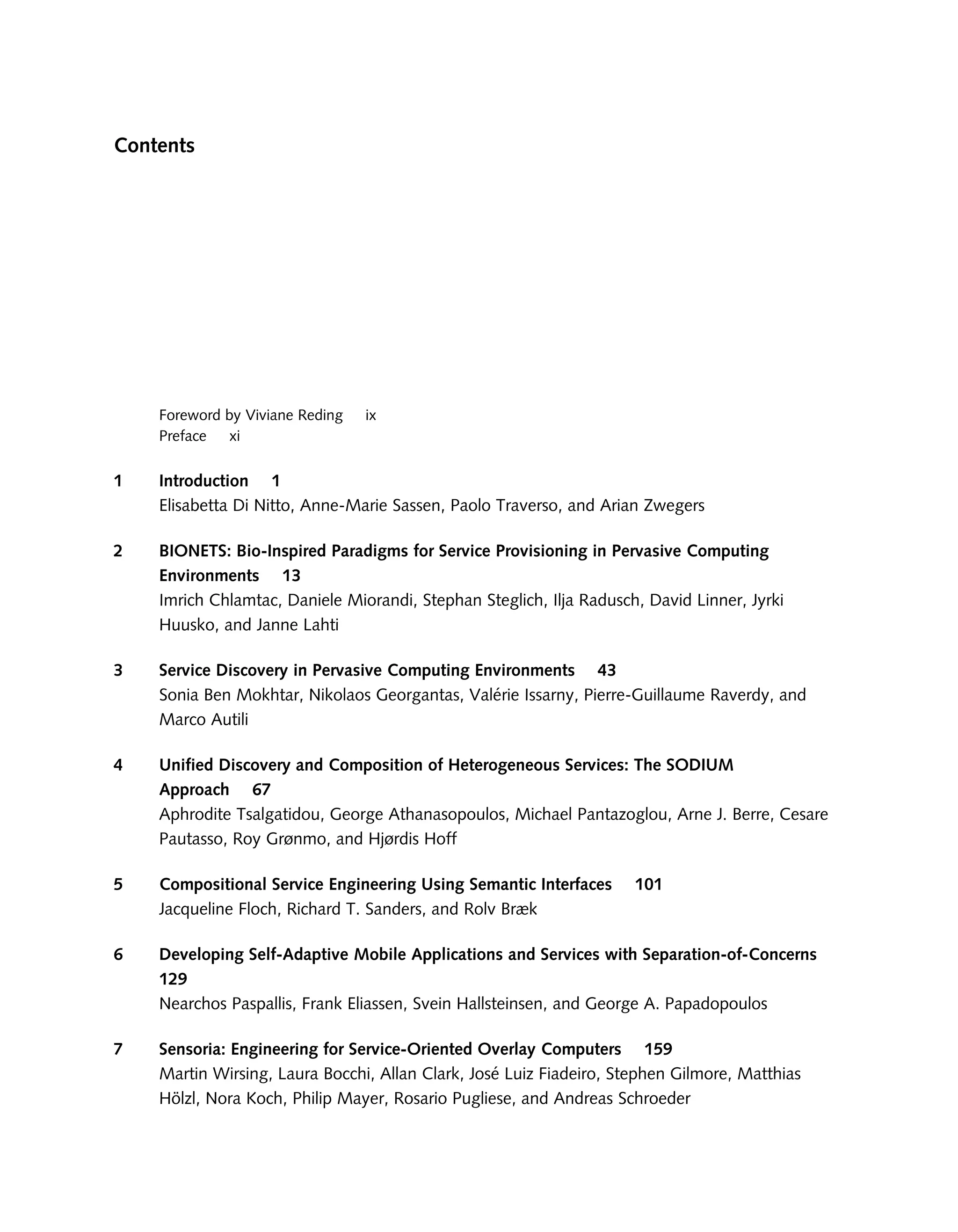 Contents
Foreword by Viviane Reding ix
Preface xi
1 Introduction 1
Elisabetta Di Nitto, Anne-Marie Sassen, Paolo Traverso, and Arian Zwegers
2 BIONETS: Bio-Inspired Paradigms for Service Provisioning in Pervasive Computing
Environments 13
Imrich Chlamtac, Daniele Miorandi, Stephan Steglich, Ilja Radusch, David Linner, Jyrki
Huusko, and Janne Lahti
3 Service Discovery in Pervasive Computing Environments 43
Sonia Ben Mokhtar, Nikolaos Georgantas, Valérie Issarny, Pierre-Guillaume Raverdy, and
Marco Autili
4 Unified Discovery and Composition of Heterogeneous Services: The SODIUM
Approach 67
Aphrodite Tsalgatidou, George Athanasopoulos, Michael Pantazoglou, Arne J. Berre, Cesare
Pautasso, Roy Grønmo, and Hjørdis Hoff
5 Compositional Service Engineering Using Semantic Interfaces 101
Jacqueline Floch, Richard T. Sanders, and Rolv Bræk
6 Developing Self-Adaptive Mobile Applications and Services with Separation-of-Concerns
129
Nearchos Paspallis, Frank Eliassen, Svein Hallsteinsen, and George A. Papadopoulos
7 Sensoria: Engineering for Service-Oriented Overlay Computers 159
Martin Wirsing, Laura Bocchi, Allan Clark, José Luiz Fiadeiro, Stephen Gilmore, Matthias
Hölzl, Nora Koch, Philip Mayer, Rosario Pugliese, and Andreas Schroeder
 