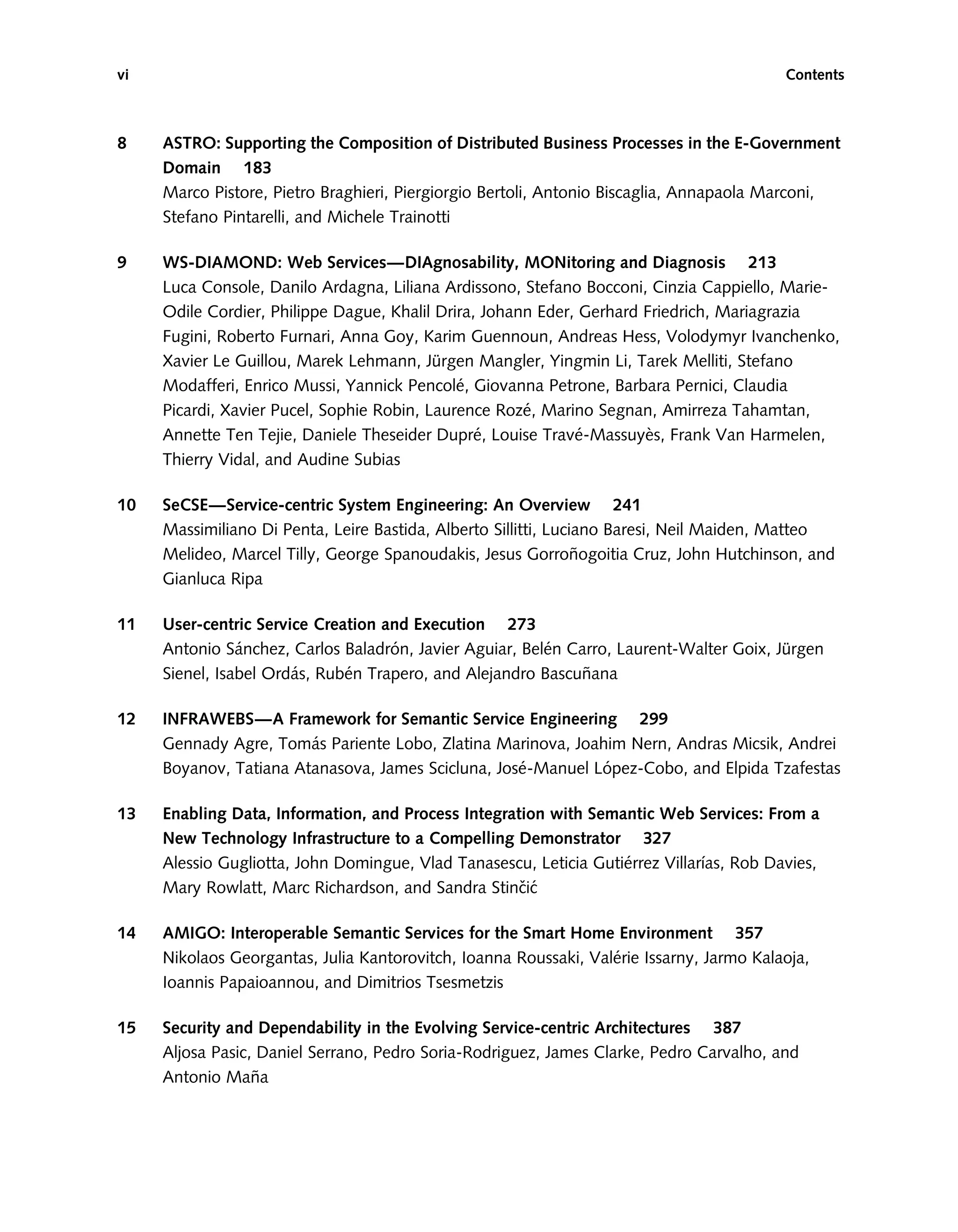 8 ASTRO: Supporting the Composition of Distributed Business Processes in the E-Government
Domain 183
Marco Pistore, Pietro Braghieri, Piergiorgio Bertoli, Antonio Biscaglia, Annapaola Marconi,
Stefano Pintarelli, and Michele Trainotti
9 WS-DIAMOND: Web Services—DIAgnosability, MONitoring and Diagnosis 213
Luca Console, Danilo Ardagna, Liliana Ardissono, Stefano Bocconi, Cinzia Cappiello, Marie-
Odile Cordier, Philippe Dague, Khalil Drira, Johann Eder, Gerhard Friedrich, Mariagrazia
Fugini, Roberto Furnari, Anna Goy, Karim Guennoun, Andreas Hess, Volodymyr Ivanchenko,
Xavier Le Guillou, Marek Lehmann, Jürgen Mangler, Yingmin Li, Tarek Melliti, Stefano
Modafferi, Enrico Mussi, Yannick Pencolé, Giovanna Petrone, Barbara Pernici, Claudia
Picardi, Xavier Pucel, Sophie Robin, Laurence Rozé, Marino Segnan, Amirreza Tahamtan,
Annette Ten Tejie, Daniele Theseider Dupré, Louise Travé-Massuyès, Frank Van Harmelen,
Thierry Vidal, and Audine Subias
10 SeCSE—Service-centric System Engineering: An Overview 241
Massimiliano Di Penta, Leire Bastida, Alberto Sillitti, Luciano Baresi, Neil Maiden, Matteo
Melideo, Marcel Tilly, George Spanoudakis, Jesus Gorroñogoitia Cruz, John Hutchinson, and
Gianluca Ripa
11 User-centric Service Creation and Execution 273
Antonio Sánchez, Carlos Baladrón, Javier Aguiar, Belén Carro, Laurent-Walter Goix, Jürgen
Sienel, Isabel Ordás, Rubén Trapero, and Alejandro Bascuñana
12 INFRAWEBS—A Framework for Semantic Service Engineering 299
Gennady Agre, Tomás Pariente Lobo, Zlatina Marinova, Joahim Nern, Andras Micsik, Andrei
Boyanov, Tatiana Atanasova, James Scicluna, José-Manuel López-Cobo, and Elpida Tzafestas
13 Enabling Data, Information, and Process Integration with Semantic Web Services: From a
New Technology Infrastructure to a Compelling Demonstrator 327
Alessio Gugliotta, John Domingue, Vlad Tanasescu, Leticia Gutiérrez Vilları́as, Rob Davies,
Mary Rowlatt, Marc Richardson, and Sandra Stinčić
14 AMIGO: Interoperable Semantic Services for the Smart Home Environment 357
Nikolaos Georgantas, Julia Kantorovitch, Ioanna Roussaki, Valérie Issarny, Jarmo Kalaoja,
Ioannis Papaioannou, and Dimitrios Tsesmetzis
15 Security and Dependability in the Evolving Service-centric Architectures 387
Aljosa Pasic, Daniel Serrano, Pedro Soria-Rodriguez, James Clarke, Pedro Carvalho, and
Antonio Maña
vi Contents
 