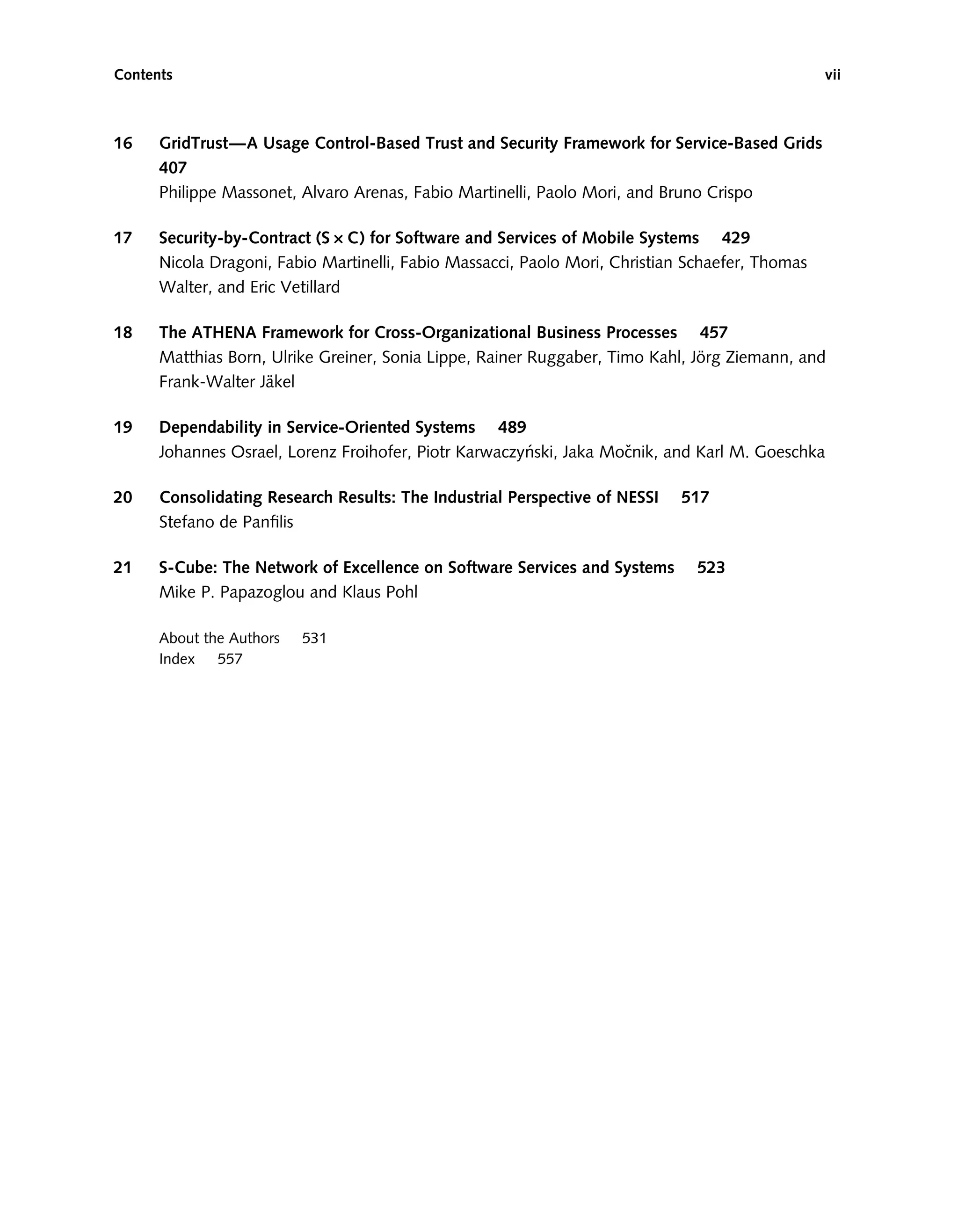 16 GridTrust—A Usage Control-Based Trust and Security Framework for Service-Based Grids
407
Philippe Massonet, Alvaro Arenas, Fabio Martinelli, Paolo Mori, and Bruno Crispo
17 Security-by-Contract (SDC) for Software and Services of Mobile Systems 429
Nicola Dragoni, Fabio Martinelli, Fabio Massacci, Paolo Mori, Christian Schaefer, Thomas
Walter, and Eric Vetillard
18 The ATHENA Framework for Cross-Organizational Business Processes 457
Matthias Born, Ulrike Greiner, Sonia Lippe, Rainer Ruggaber, Timo Kahl, Jörg Ziemann, and
Frank-Walter Jäkel
19 Dependability in Service-Oriented Systems 489
Johannes Osrael, Lorenz Froihofer, Piotr Karwaczyński, Jaka Močnik, and Karl M. Goeschka
20 Consolidating Research Results: The Industrial Perspective of NESSI 517
Stefano de Panﬁlis
21 S-Cube: The Network of Excellence on Software Services and Systems 523
Mike P. Papazoglou and Klaus Pohl
About the Authors 531
Index 557
Contents vii
 