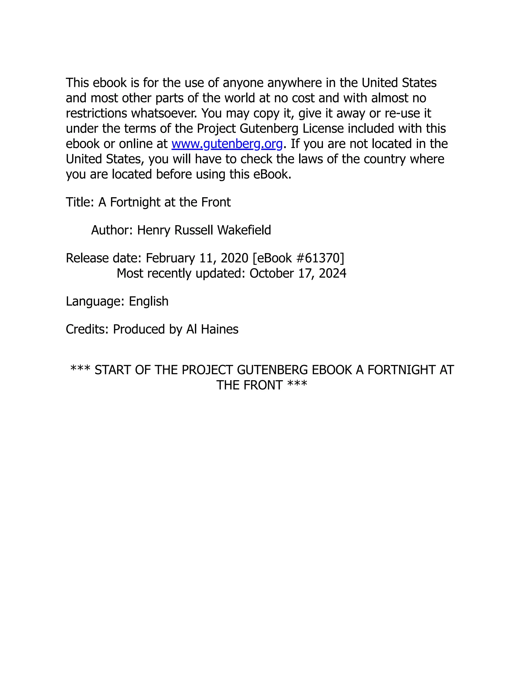 This ebook is for the use of anyone anywhere in the United States
and most other parts of the world at no cost and with almost no
restrictions whatsoever. You may copy it, give it away or re-use it
under the terms of the Project Gutenberg License included with this
ebook or online at www.gutenberg.org. If you are not located in the
United States, you will have to check the laws of the country where
you are located before using this eBook.
Title: A Fortnight at the Front
Author: Henry Russell Wakefield
Release date: February 11, 2020 [eBook #61370]
Most recently updated: October 17, 2024
Language: English
Credits: Produced by Al Haines
*** START OF THE PROJECT GUTENBERG EBOOK A FORTNIGHT AT
THE FRONT ***
 