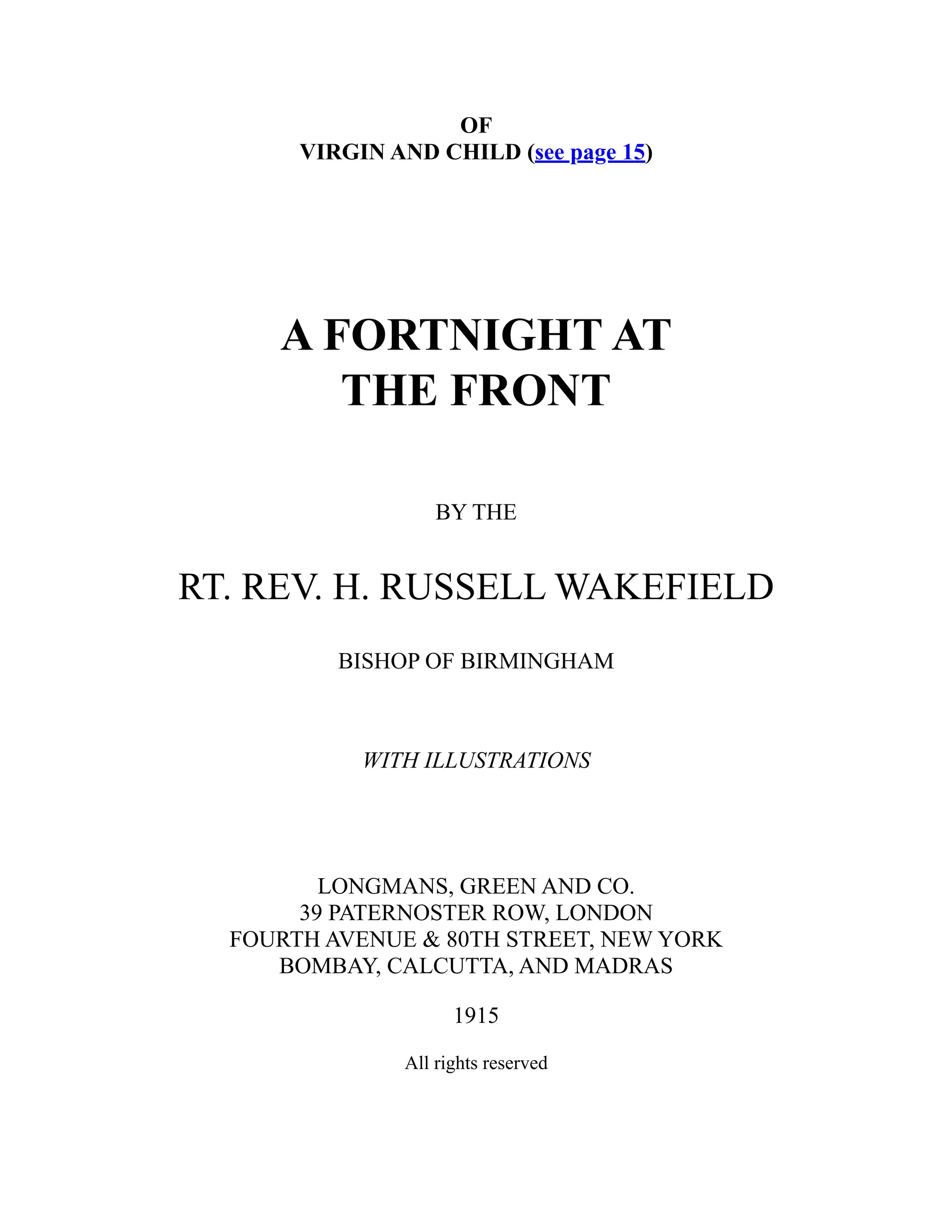 OF
VIRGIN AND CHILD (see page 15)
A FORTNIGHT AT
THE FRONT
BY THE
RT. REV. H. RUSSELL WAKEFIELD
BISHOP OF BIRMINGHAM
WITH ILLUSTRATIONS
LONGMANS, GREEN AND CO.
39 PATERNOSTER ROW, LONDON
FOURTH AVENUE & 80TH STREET, NEW YORK
BOMBAY, CALCUTTA, AND MADRAS
1915
All rights reserved
 
