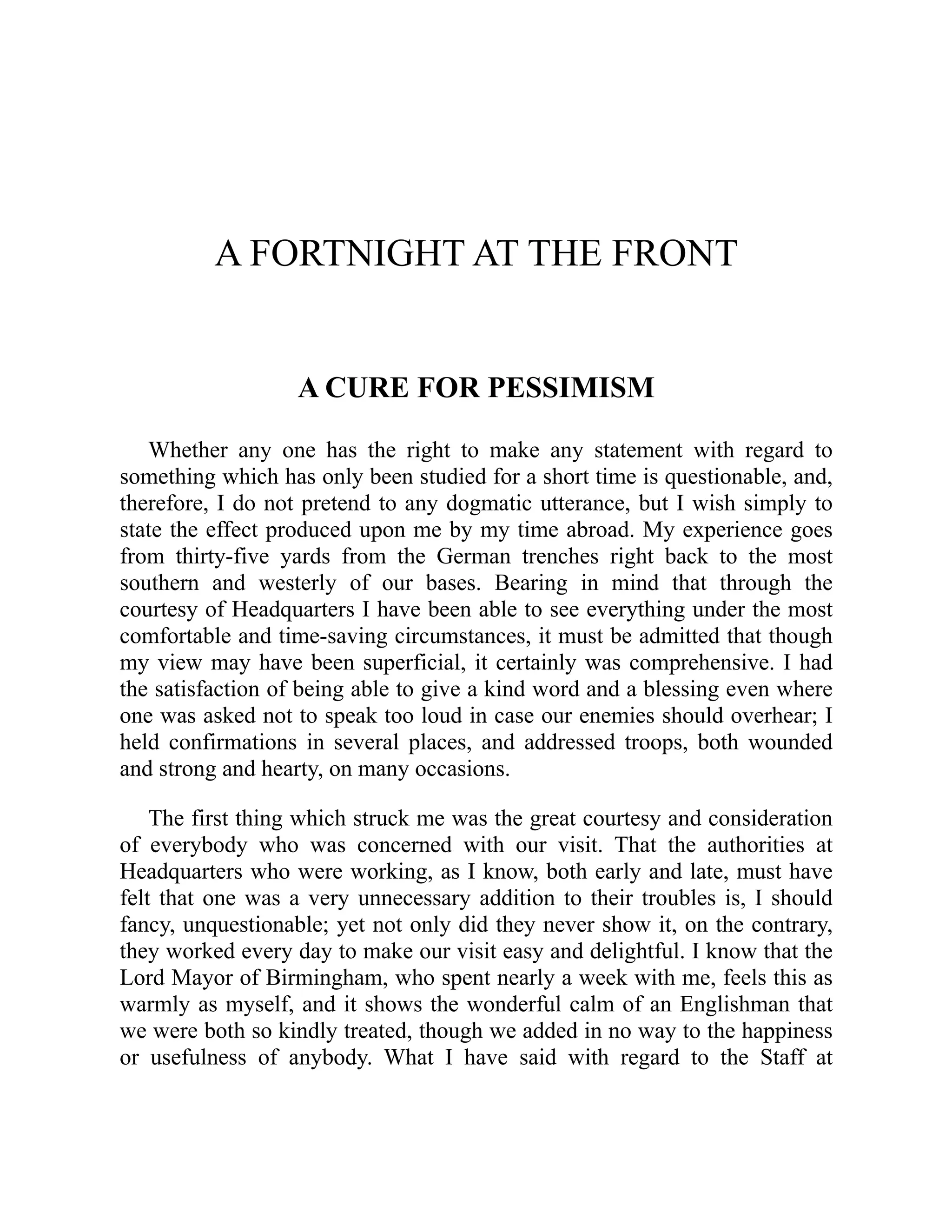 A FORTNIGHT AT THE FRONT
A CURE FOR PESSIMISM
Whether any one has the right to make any statement with regard to
something which has only been studied for a short time is questionable, and,
therefore, I do not pretend to any dogmatic utterance, but I wish simply to
state the effect produced upon me by my time abroad. My experience goes
from thirty-five yards from the German trenches right back to the most
southern and westerly of our bases. Bearing in mind that through the
courtesy of Headquarters I have been able to see everything under the most
comfortable and time-saving circumstances, it must be admitted that though
my view may have been superficial, it certainly was comprehensive. I had
the satisfaction of being able to give a kind word and a blessing even where
one was asked not to speak too loud in case our enemies should overhear; I
held confirmations in several places, and addressed troops, both wounded
and strong and hearty, on many occasions.
The first thing which struck me was the great courtesy and consideration
of everybody who was concerned with our visit. That the authorities at
Headquarters who were working, as I know, both early and late, must have
felt that one was a very unnecessary addition to their troubles is, I should
fancy, unquestionable; yet not only did they never show it, on the contrary,
they worked every day to make our visit easy and delightful. I know that the
Lord Mayor of Birmingham, who spent nearly a week with me, feels this as
warmly as myself, and it shows the wonderful calm of an Englishman that
we were both so kindly treated, though we added in no way to the happiness
or usefulness of anybody. What I have said with regard to the Staff at
 