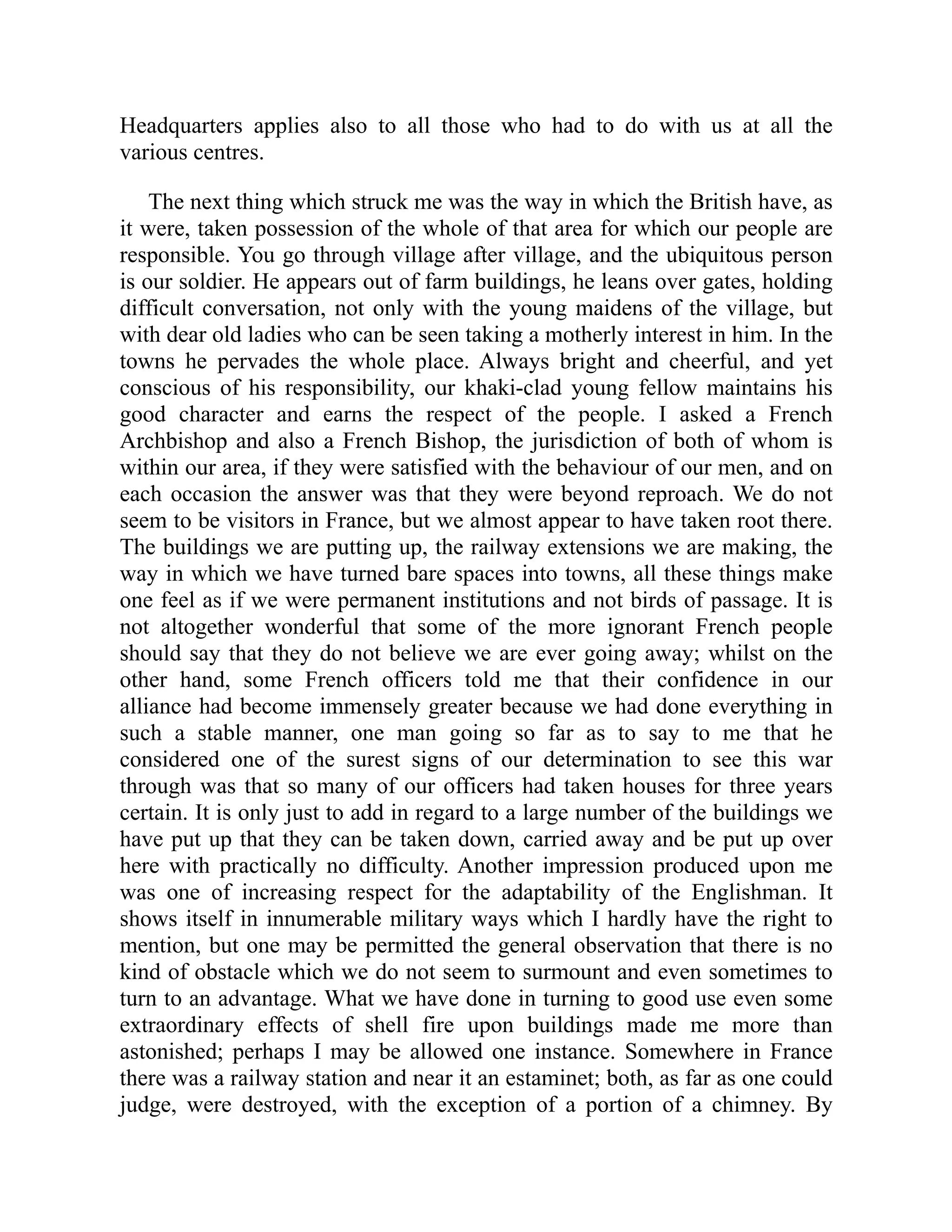 Headquarters applies also to all those who had to do with us at all the
various centres.
The next thing which struck me was the way in which the British have, as
it were, taken possession of the whole of that area for which our people are
responsible. You go through village after village, and the ubiquitous person
is our soldier. He appears out of farm buildings, he leans over gates, holding
difficult conversation, not only with the young maidens of the village, but
with dear old ladies who can be seen taking a motherly interest in him. In the
towns he pervades the whole place. Always bright and cheerful, and yet
conscious of his responsibility, our khaki-clad young fellow maintains his
good character and earns the respect of the people. I asked a French
Archbishop and also a French Bishop, the jurisdiction of both of whom is
within our area, if they were satisfied with the behaviour of our men, and on
each occasion the answer was that they were beyond reproach. We do not
seem to be visitors in France, but we almost appear to have taken root there.
The buildings we are putting up, the railway extensions we are making, the
way in which we have turned bare spaces into towns, all these things make
one feel as if we were permanent institutions and not birds of passage. It is
not altogether wonderful that some of the more ignorant French people
should say that they do not believe we are ever going away; whilst on the
other hand, some French officers told me that their confidence in our
alliance had become immensely greater because we had done everything in
such a stable manner, one man going so far as to say to me that he
considered one of the surest signs of our determination to see this war
through was that so many of our officers had taken houses for three years
certain. It is only just to add in regard to a large number of the buildings we
have put up that they can be taken down, carried away and be put up over
here with practically no difficulty. Another impression produced upon me
was one of increasing respect for the adaptability of the Englishman. It
shows itself in innumerable military ways which I hardly have the right to
mention, but one may be permitted the general observation that there is no
kind of obstacle which we do not seem to surmount and even sometimes to
turn to an advantage. What we have done in turning to good use even some
extraordinary effects of shell fire upon buildings made me more than
astonished; perhaps I may be allowed one instance. Somewhere in France
there was a railway station and near it an estaminet; both, as far as one could
judge, were destroyed, with the exception of a portion of a chimney. By
 
