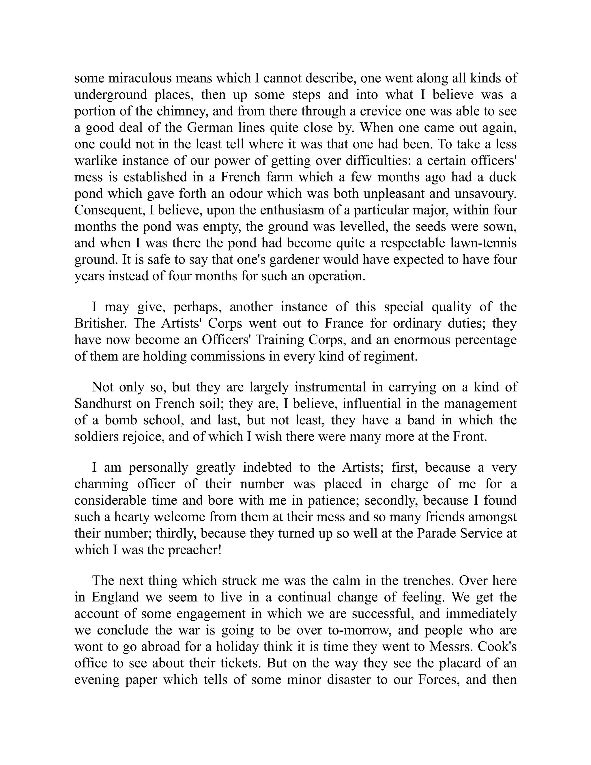 some miraculous means which I cannot describe, one went along all kinds of
underground places, then up some steps and into what I believe was a
portion of the chimney, and from there through a crevice one was able to see
a good deal of the German lines quite close by. When one came out again,
one could not in the least tell where it was that one had been. To take a less
warlike instance of our power of getting over difficulties: a certain officers'
mess is established in a French farm which a few months ago had a duck
pond which gave forth an odour which was both unpleasant and unsavoury.
Consequent, I believe, upon the enthusiasm of a particular major, within four
months the pond was empty, the ground was levelled, the seeds were sown,
and when I was there the pond had become quite a respectable lawn-tennis
ground. It is safe to say that one's gardener would have expected to have four
years instead of four months for such an operation.
I may give, perhaps, another instance of this special quality of the
Britisher. The Artists' Corps went out to France for ordinary duties; they
have now become an Officers' Training Corps, and an enormous percentage
of them are holding commissions in every kind of regiment.
Not only so, but they are largely instrumental in carrying on a kind of
Sandhurst on French soil; they are, I believe, influential in the management
of a bomb school, and last, but not least, they have a band in which the
soldiers rejoice, and of which I wish there were many more at the Front.
I am personally greatly indebted to the Artists; first, because a very
charming officer of their number was placed in charge of me for a
considerable time and bore with me in patience; secondly, because I found
such a hearty welcome from them at their mess and so many friends amongst
their number; thirdly, because they turned up so well at the Parade Service at
which I was the preacher!
The next thing which struck me was the calm in the trenches. Over here
in England we seem to live in a continual change of feeling. We get the
account of some engagement in which we are successful, and immediately
we conclude the war is going to be over to-morrow, and people who are
wont to go abroad for a holiday think it is time they went to Messrs. Cook's
office to see about their tickets. But on the way they see the placard of an
evening paper which tells of some minor disaster to our Forces, and then
 