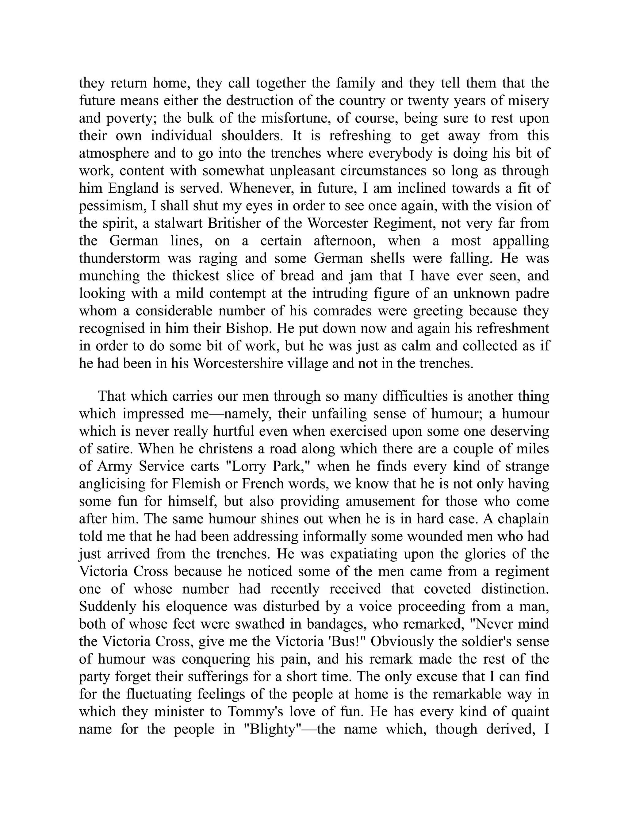 they return home, they call together the family and they tell them that the
future means either the destruction of the country or twenty years of misery
and poverty; the bulk of the misfortune, of course, being sure to rest upon
their own individual shoulders. It is refreshing to get away from this
atmosphere and to go into the trenches where everybody is doing his bit of
work, content with somewhat unpleasant circumstances so long as through
him England is served. Whenever, in future, I am inclined towards a fit of
pessimism, I shall shut my eyes in order to see once again, with the vision of
the spirit, a stalwart Britisher of the Worcester Regiment, not very far from
the German lines, on a certain afternoon, when a most appalling
thunderstorm was raging and some German shells were falling. He was
munching the thickest slice of bread and jam that I have ever seen, and
looking with a mild contempt at the intruding figure of an unknown padre
whom a considerable number of his comrades were greeting because they
recognised in him their Bishop. He put down now and again his refreshment
in order to do some bit of work, but he was just as calm and collected as if
he had been in his Worcestershire village and not in the trenches.
That which carries our men through so many difficulties is another thing
which impressed me—namely, their unfailing sense of humour; a humour
which is never really hurtful even when exercised upon some one deserving
of satire. When he christens a road along which there are a couple of miles
of Army Service carts "Lorry Park," when he finds every kind of strange
anglicising for Flemish or French words, we know that he is not only having
some fun for himself, but also providing amusement for those who come
after him. The same humour shines out when he is in hard case. A chaplain
told me that he had been addressing informally some wounded men who had
just arrived from the trenches. He was expatiating upon the glories of the
Victoria Cross because he noticed some of the men came from a regiment
one of whose number had recently received that coveted distinction.
Suddenly his eloquence was disturbed by a voice proceeding from a man,
both of whose feet were swathed in bandages, who remarked, "Never mind
the Victoria Cross, give me the Victoria 'Bus!" Obviously the soldier's sense
of humour was conquering his pain, and his remark made the rest of the
party forget their sufferings for a short time. The only excuse that I can find
for the fluctuating feelings of the people at home is the remarkable way in
which they minister to Tommy's love of fun. He has every kind of quaint
name for the people in "Blighty"—the name which, though derived, I
 