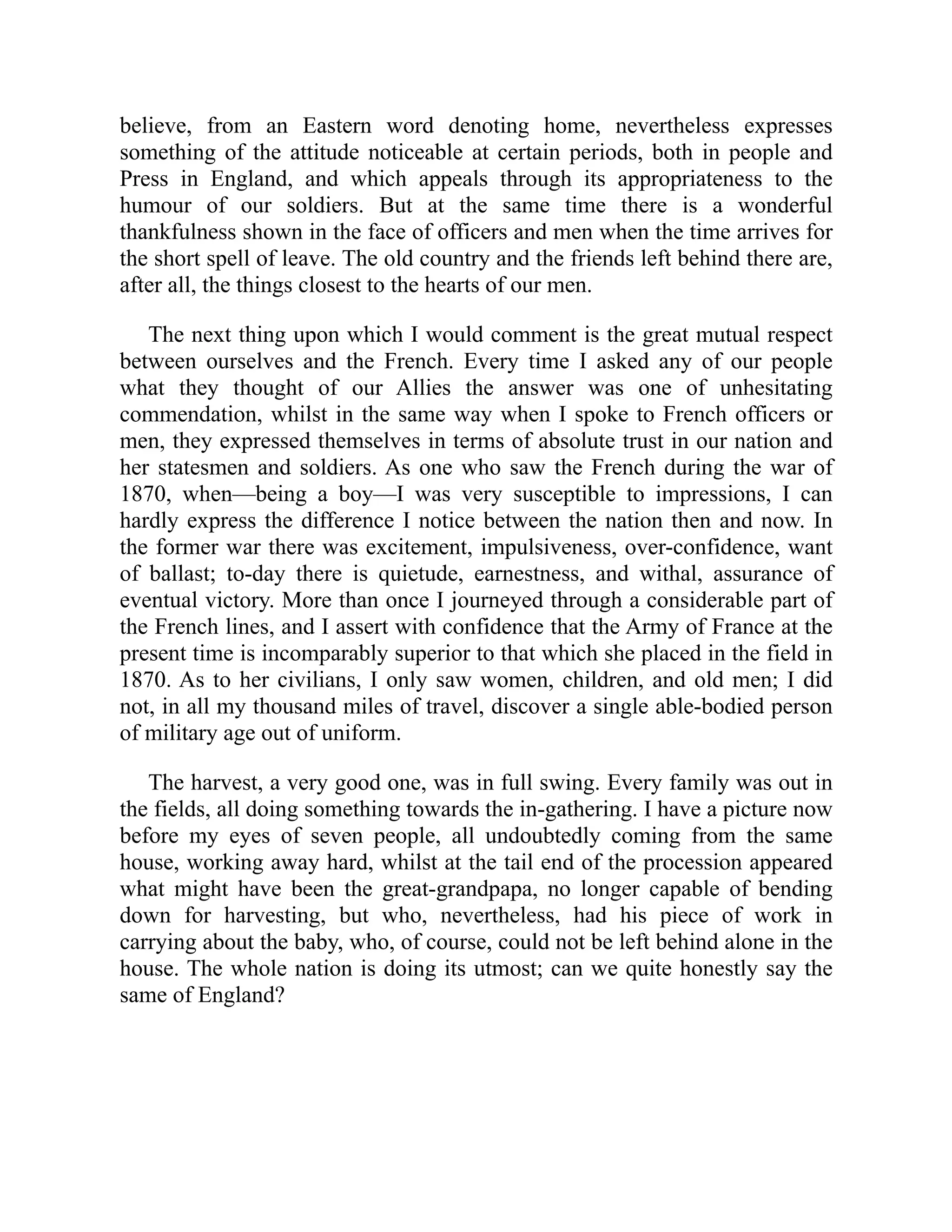 believe, from an Eastern word denoting home, nevertheless expresses
something of the attitude noticeable at certain periods, both in people and
Press in England, and which appeals through its appropriateness to the
humour of our soldiers. But at the same time there is a wonderful
thankfulness shown in the face of officers and men when the time arrives for
the short spell of leave. The old country and the friends left behind there are,
after all, the things closest to the hearts of our men.
The next thing upon which I would comment is the great mutual respect
between ourselves and the French. Every time I asked any of our people
what they thought of our Allies the answer was one of unhesitating
commendation, whilst in the same way when I spoke to French officers or
men, they expressed themselves in terms of absolute trust in our nation and
her statesmen and soldiers. As one who saw the French during the war of
1870, when—being a boy—I was very susceptible to impressions, I can
hardly express the difference I notice between the nation then and now. In
the former war there was excitement, impulsiveness, over-confidence, want
of ballast; to-day there is quietude, earnestness, and withal, assurance of
eventual victory. More than once I journeyed through a considerable part of
the French lines, and I assert with confidence that the Army of France at the
present time is incomparably superior to that which she placed in the field in
1870. As to her civilians, I only saw women, children, and old men; I did
not, in all my thousand miles of travel, discover a single able-bodied person
of military age out of uniform.
The harvest, a very good one, was in full swing. Every family was out in
the fields, all doing something towards the in-gathering. I have a picture now
before my eyes of seven people, all undoubtedly coming from the same
house, working away hard, whilst at the tail end of the procession appeared
what might have been the great-grandpapa, no longer capable of bending
down for harvesting, but who, nevertheless, had his piece of work in
carrying about the baby, who, of course, could not be left behind alone in the
house. The whole nation is doing its utmost; can we quite honestly say the
same of England?
 