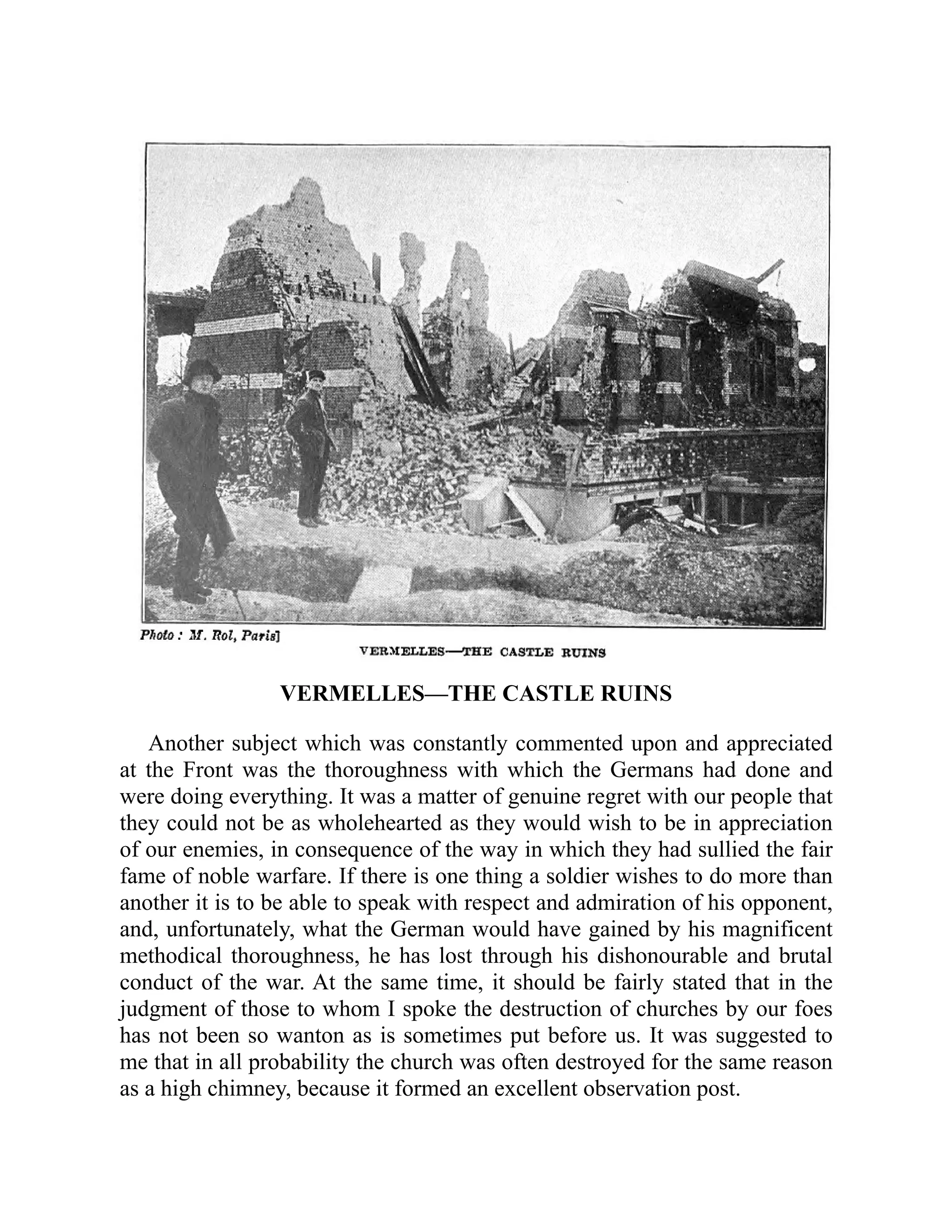 VERMELLES—THE CASTLE RUINS
Another subject which was constantly commented upon and appreciated
at the Front was the thoroughness with which the Germans had done and
were doing everything. It was a matter of genuine regret with our people that
they could not be as wholehearted as they would wish to be in appreciation
of our enemies, in consequence of the way in which they had sullied the fair
fame of noble warfare. If there is one thing a soldier wishes to do more than
another it is to be able to speak with respect and admiration of his opponent,
and, unfortunately, what the German would have gained by his magnificent
methodical thoroughness, he has lost through his dishonourable and brutal
conduct of the war. At the same time, it should be fairly stated that in the
judgment of those to whom I spoke the destruction of churches by our foes
has not been so wanton as is sometimes put before us. It was suggested to
me that in all probability the church was often destroyed for the same reason
as a high chimney, because it formed an excellent observation post.
 
