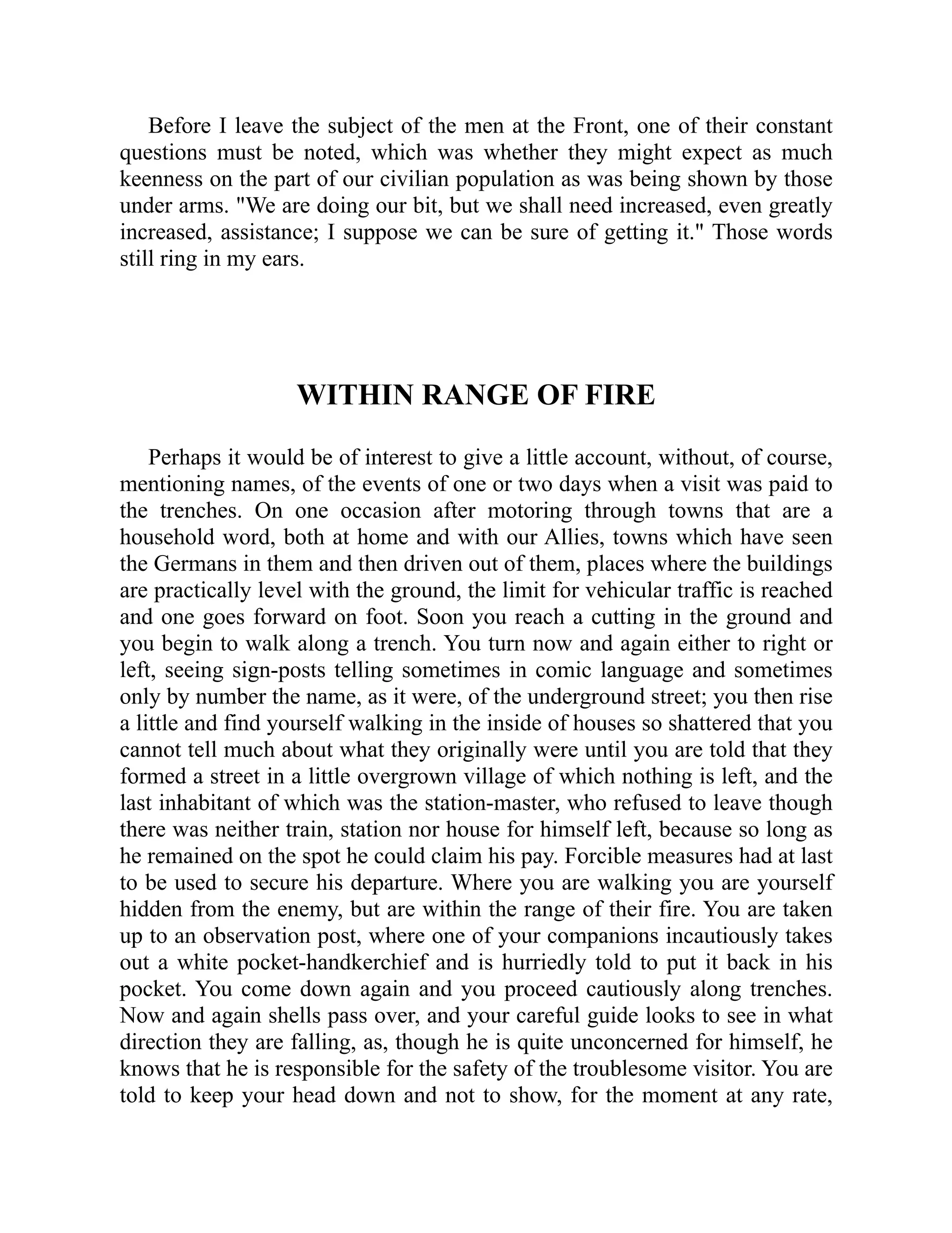 Before I leave the subject of the men at the Front, one of their constant
questions must be noted, which was whether they might expect as much
keenness on the part of our civilian population as was being shown by those
under arms. "We are doing our bit, but we shall need increased, even greatly
increased, assistance; I suppose we can be sure of getting it." Those words
still ring in my ears.
WITHIN RANGE OF FIRE
Perhaps it would be of interest to give a little account, without, of course,
mentioning names, of the events of one or two days when a visit was paid to
the trenches. On one occasion after motoring through towns that are a
household word, both at home and with our Allies, towns which have seen
the Germans in them and then driven out of them, places where the buildings
are practically level with the ground, the limit for vehicular traffic is reached
and one goes forward on foot. Soon you reach a cutting in the ground and
you begin to walk along a trench. You turn now and again either to right or
left, seeing sign-posts telling sometimes in comic language and sometimes
only by number the name, as it were, of the underground street; you then rise
a little and find yourself walking in the inside of houses so shattered that you
cannot tell much about what they originally were until you are told that they
formed a street in a little overgrown village of which nothing is left, and the
last inhabitant of which was the station-master, who refused to leave though
there was neither train, station nor house for himself left, because so long as
he remained on the spot he could claim his pay. Forcible measures had at last
to be used to secure his departure. Where you are walking you are yourself
hidden from the enemy, but are within the range of their fire. You are taken
up to an observation post, where one of your companions incautiously takes
out a white pocket-handkerchief and is hurriedly told to put it back in his
pocket. You come down again and you proceed cautiously along trenches.
Now and again shells pass over, and your careful guide looks to see in what
direction they are falling, as, though he is quite unconcerned for himself, he
knows that he is responsible for the safety of the troublesome visitor. You are
told to keep your head down and not to show, for the moment at any rate,
 