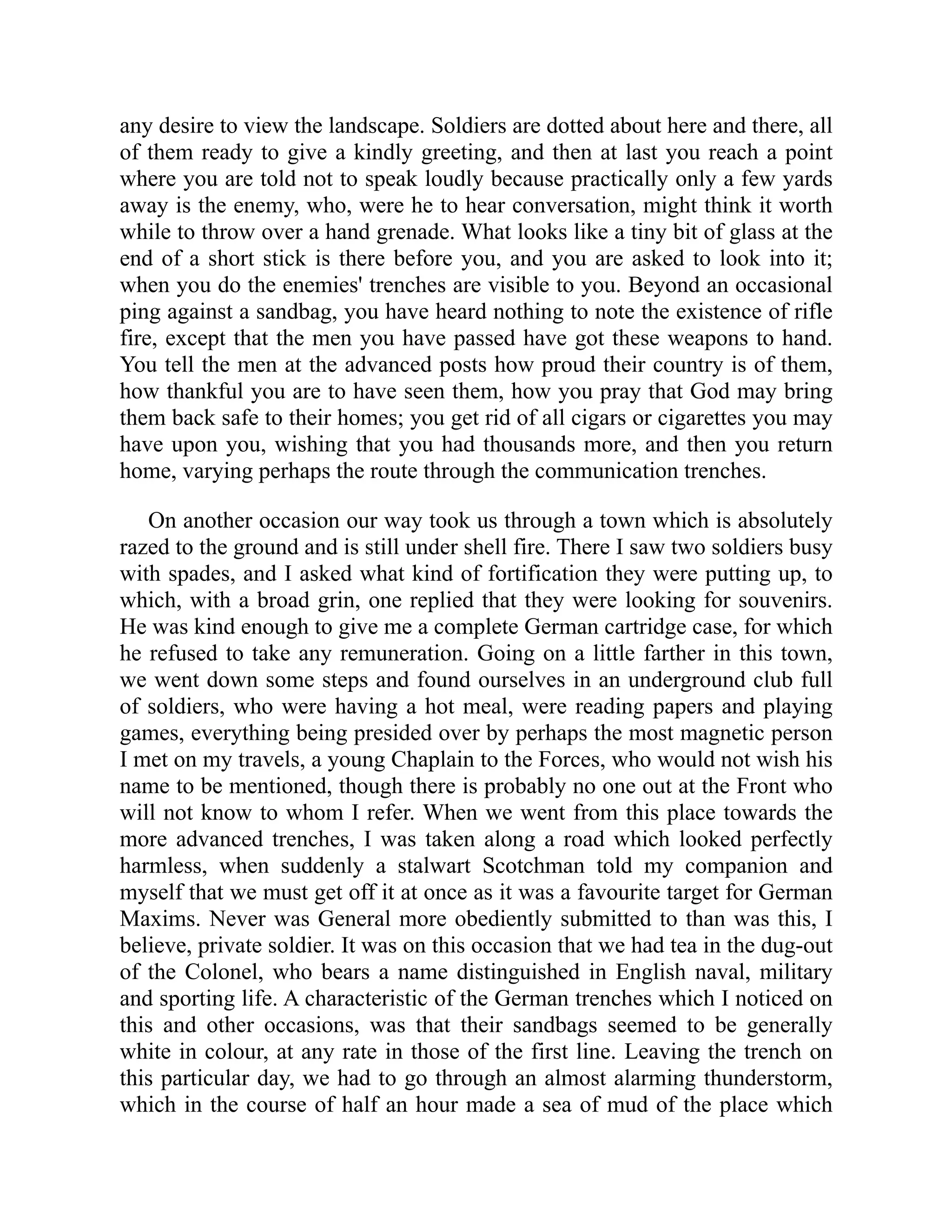 any desire to view the landscape. Soldiers are dotted about here and there, all
of them ready to give a kindly greeting, and then at last you reach a point
where you are told not to speak loudly because practically only a few yards
away is the enemy, who, were he to hear conversation, might think it worth
while to throw over a hand grenade. What looks like a tiny bit of glass at the
end of a short stick is there before you, and you are asked to look into it;
when you do the enemies' trenches are visible to you. Beyond an occasional
ping against a sandbag, you have heard nothing to note the existence of rifle
fire, except that the men you have passed have got these weapons to hand.
You tell the men at the advanced posts how proud their country is of them,
how thankful you are to have seen them, how you pray that God may bring
them back safe to their homes; you get rid of all cigars or cigarettes you may
have upon you, wishing that you had thousands more, and then you return
home, varying perhaps the route through the communication trenches.
On another occasion our way took us through a town which is absolutely
razed to the ground and is still under shell fire. There I saw two soldiers busy
with spades, and I asked what kind of fortification they were putting up, to
which, with a broad grin, one replied that they were looking for souvenirs.
He was kind enough to give me a complete German cartridge case, for which
he refused to take any remuneration. Going on a little farther in this town,
we went down some steps and found ourselves in an underground club full
of soldiers, who were having a hot meal, were reading papers and playing
games, everything being presided over by perhaps the most magnetic person
I met on my travels, a young Chaplain to the Forces, who would not wish his
name to be mentioned, though there is probably no one out at the Front who
will not know to whom I refer. When we went from this place towards the
more advanced trenches, I was taken along a road which looked perfectly
harmless, when suddenly a stalwart Scotchman told my companion and
myself that we must get off it at once as it was a favourite target for German
Maxims. Never was General more obediently submitted to than was this, I
believe, private soldier. It was on this occasion that we had tea in the dug-out
of the Colonel, who bears a name distinguished in English naval, military
and sporting life. A characteristic of the German trenches which I noticed on
this and other occasions, was that their sandbags seemed to be generally
white in colour, at any rate in those of the first line. Leaving the trench on
this particular day, we had to go through an almost alarming thunderstorm,
which in the course of half an hour made a sea of mud of the place which
 
