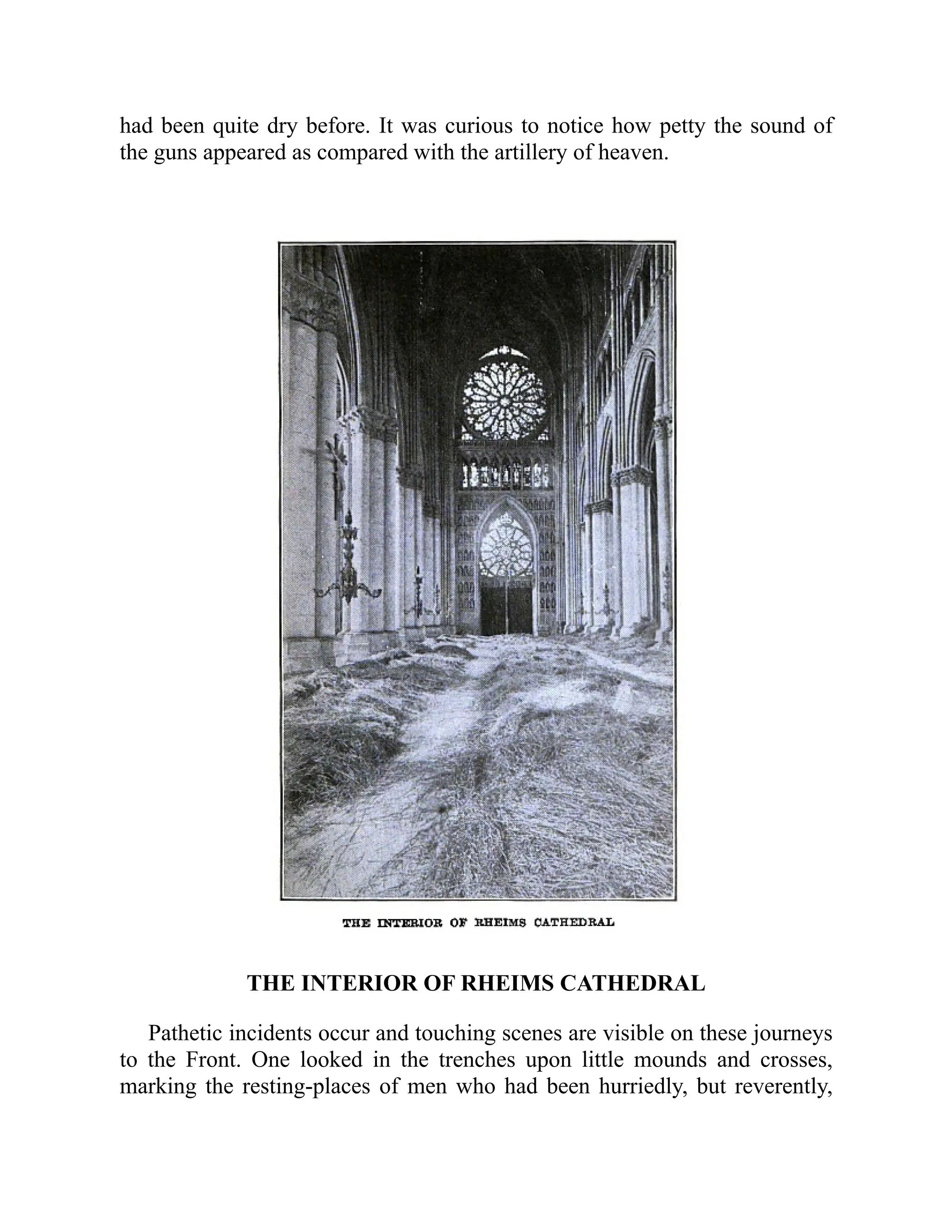 had been quite dry before. It was curious to notice how petty the sound of
the guns appeared as compared with the artillery of heaven.
THE INTERIOR OF RHEIMS CATHEDRAL
Pathetic incidents occur and touching scenes are visible on these journeys
to the Front. One looked in the trenches upon little mounds and crosses,
marking the resting-places of men who had been hurriedly, but reverently,
 