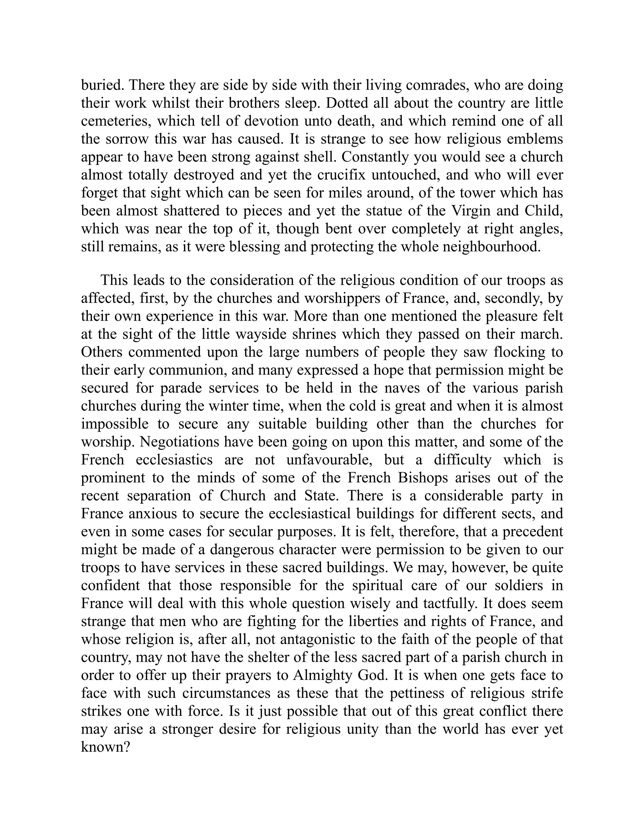 buried. There they are side by side with their living comrades, who are doing
their work whilst their brothers sleep. Dotted all about the country are little
cemeteries, which tell of devotion unto death, and which remind one of all
the sorrow this war has caused. It is strange to see how religious emblems
appear to have been strong against shell. Constantly you would see a church
almost totally destroyed and yet the crucifix untouched, and who will ever
forget that sight which can be seen for miles around, of the tower which has
been almost shattered to pieces and yet the statue of the Virgin and Child,
which was near the top of it, though bent over completely at right angles,
still remains, as it were blessing and protecting the whole neighbourhood.
This leads to the consideration of the religious condition of our troops as
affected, first, by the churches and worshippers of France, and, secondly, by
their own experience in this war. More than one mentioned the pleasure felt
at the sight of the little wayside shrines which they passed on their march.
Others commented upon the large numbers of people they saw flocking to
their early communion, and many expressed a hope that permission might be
secured for parade services to be held in the naves of the various parish
churches during the winter time, when the cold is great and when it is almost
impossible to secure any suitable building other than the churches for
worship. Negotiations have been going on upon this matter, and some of the
French ecclesiastics are not unfavourable, but a difficulty which is
prominent to the minds of some of the French Bishops arises out of the
recent separation of Church and State. There is a considerable party in
France anxious to secure the ecclesiastical buildings for different sects, and
even in some cases for secular purposes. It is felt, therefore, that a precedent
might be made of a dangerous character were permission to be given to our
troops to have services in these sacred buildings. We may, however, be quite
confident that those responsible for the spiritual care of our soldiers in
France will deal with this whole question wisely and tactfully. It does seem
strange that men who are fighting for the liberties and rights of France, and
whose religion is, after all, not antagonistic to the faith of the people of that
country, may not have the shelter of the less sacred part of a parish church in
order to offer up their prayers to Almighty God. It is when one gets face to
face with such circumstances as these that the pettiness of religious strife
strikes one with force. Is it just possible that out of this great conflict there
may arise a stronger desire for religious unity than the world has ever yet
known?
 