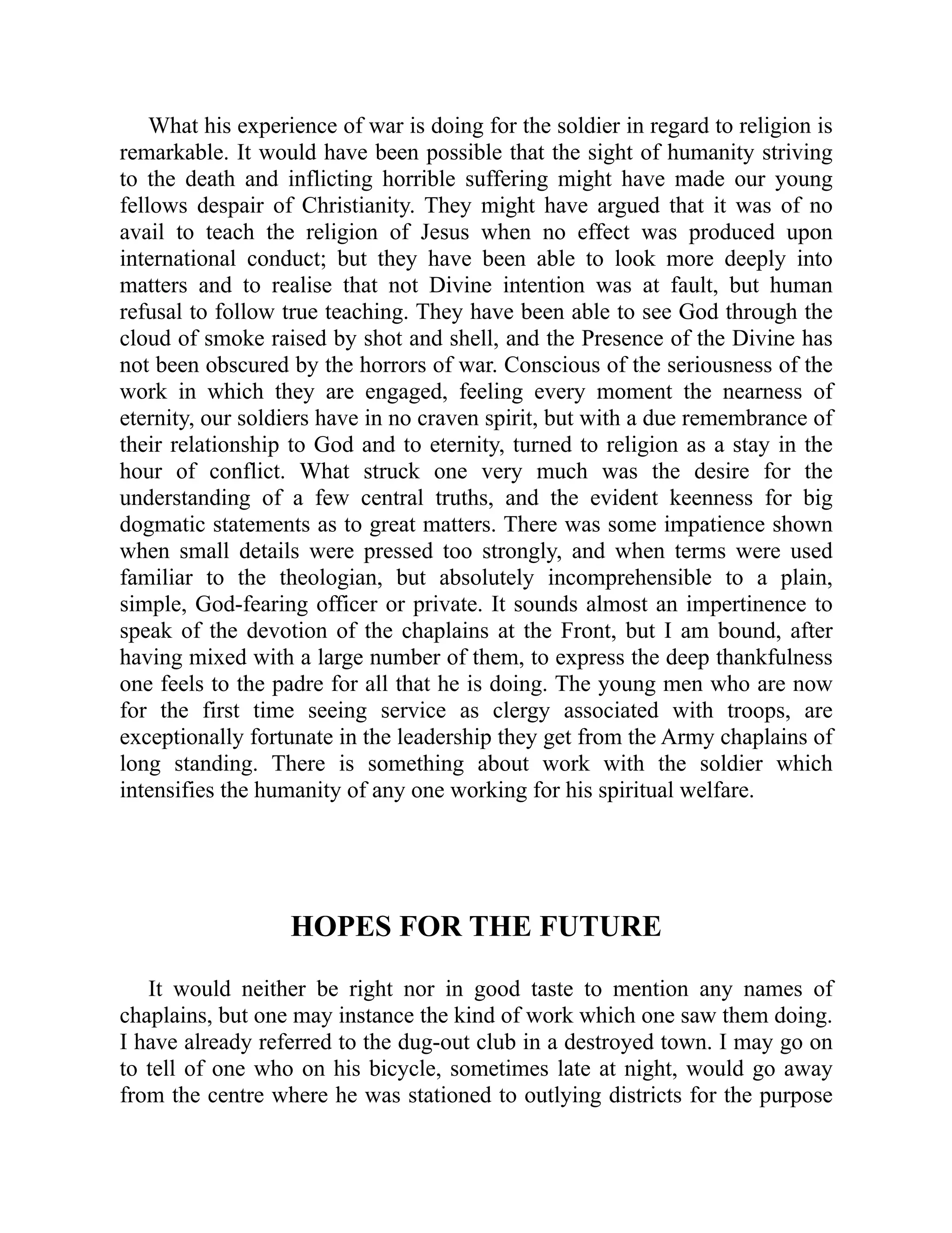 What his experience of war is doing for the soldier in regard to religion is
remarkable. It would have been possible that the sight of humanity striving
to the death and inflicting horrible suffering might have made our young
fellows despair of Christianity. They might have argued that it was of no
avail to teach the religion of Jesus when no effect was produced upon
international conduct; but they have been able to look more deeply into
matters and to realise that not Divine intention was at fault, but human
refusal to follow true teaching. They have been able to see God through the
cloud of smoke raised by shot and shell, and the Presence of the Divine has
not been obscured by the horrors of war. Conscious of the seriousness of the
work in which they are engaged, feeling every moment the nearness of
eternity, our soldiers have in no craven spirit, but with a due remembrance of
their relationship to God and to eternity, turned to religion as a stay in the
hour of conflict. What struck one very much was the desire for the
understanding of a few central truths, and the evident keenness for big
dogmatic statements as to great matters. There was some impatience shown
when small details were pressed too strongly, and when terms were used
familiar to the theologian, but absolutely incomprehensible to a plain,
simple, God-fearing officer or private. It sounds almost an impertinence to
speak of the devotion of the chaplains at the Front, but I am bound, after
having mixed with a large number of them, to express the deep thankfulness
one feels to the padre for all that he is doing. The young men who are now
for the first time seeing service as clergy associated with troops, are
exceptionally fortunate in the leadership they get from the Army chaplains of
long standing. There is something about work with the soldier which
intensifies the humanity of any one working for his spiritual welfare.
HOPES FOR THE FUTURE
It would neither be right nor in good taste to mention any names of
chaplains, but one may instance the kind of work which one saw them doing.
I have already referred to the dug-out club in a destroyed town. I may go on
to tell of one who on his bicycle, sometimes late at night, would go away
from the centre where he was stationed to outlying districts for the purpose
 