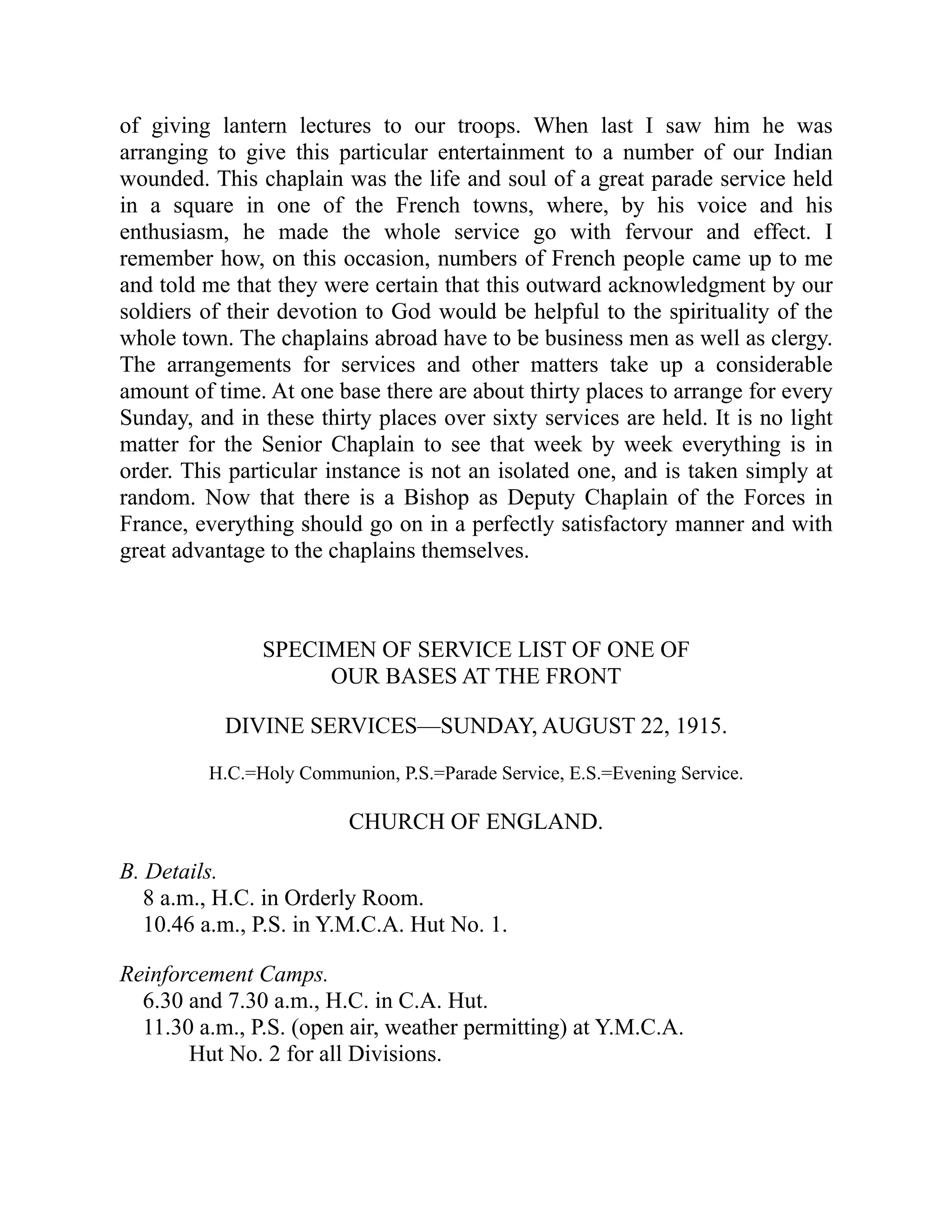 of giving lantern lectures to our troops. When last I saw him he was
arranging to give this particular entertainment to a number of our Indian
wounded. This chaplain was the life and soul of a great parade service held
in a square in one of the French towns, where, by his voice and his
enthusiasm, he made the whole service go with fervour and effect. I
remember how, on this occasion, numbers of French people came up to me
and told me that they were certain that this outward acknowledgment by our
soldiers of their devotion to God would be helpful to the spirituality of the
whole town. The chaplains abroad have to be business men as well as clergy.
The arrangements for services and other matters take up a considerable
amount of time. At one base there are about thirty places to arrange for every
Sunday, and in these thirty places over sixty services are held. It is no light
matter for the Senior Chaplain to see that week by week everything is in
order. This particular instance is not an isolated one, and is taken simply at
random. Now that there is a Bishop as Deputy Chaplain of the Forces in
France, everything should go on in a perfectly satisfactory manner and with
great advantage to the chaplains themselves.
SPECIMEN OF SERVICE LIST OF ONE OF
OUR BASES AT THE FRONT
DIVINE SERVICES—SUNDAY, AUGUST 22, 1915.
H.C.=Holy Communion, P.S.=Parade Service, E.S.=Evening Service.
CHURCH OF ENGLAND.
B. Details.
8 a.m., H.C. in Orderly Room.
10.46 a.m., P.S. in Y.M.C.A. Hut No. 1.
Reinforcement Camps.
6.30 and 7.30 a.m., H.C. in C.A. Hut.
11.30 a.m., P.S. (open air, weather permitting) at Y.M.C.A.
Hut No. 2 for all Divisions.
 