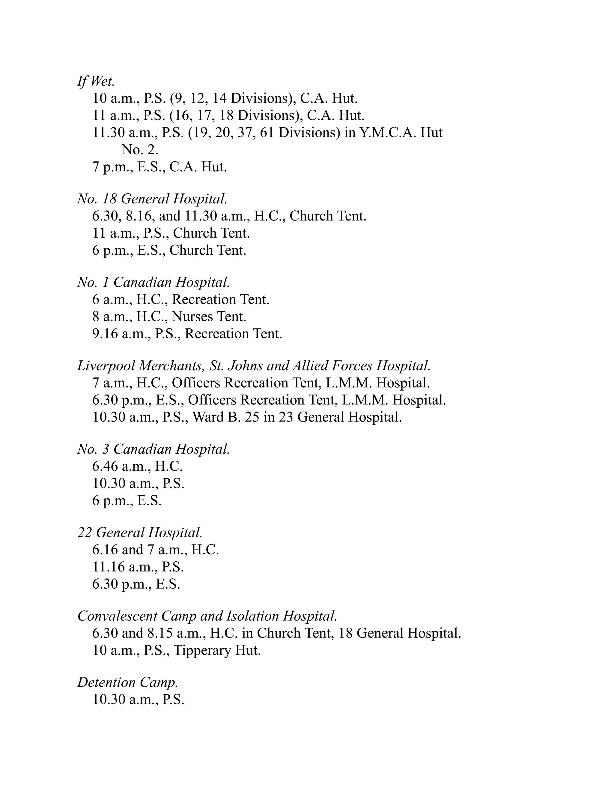 If Wet.
10 a.m., P.S. (9, 12, 14 Divisions), C.A. Hut.
11 a.m., P.S. (16, 17, 18 Divisions), C.A. Hut.
11.30 a.m., P.S. (19, 20, 37, 61 Divisions) in Y.M.C.A. Hut
No. 2.
7 p.m., E.S., C.A. Hut.
No. 18 General Hospital.
6.30, 8.16, and 11.30 a.m., H.C., Church Tent.
11 a.m., P.S., Church Tent.
6 p.m., E.S., Church Tent.
No. 1 Canadian Hospital.
6 a.m., H.C., Recreation Tent.
8 a.m., H.C., Nurses Tent.
9.16 a.m., P.S., Recreation Tent.
Liverpool Merchants, St. Johns and Allied Forces Hospital.
7 a.m., H.C., Officers Recreation Tent, L.M.M. Hospital.
6.30 p.m., E.S., Officers Recreation Tent, L.M.M. Hospital.
10.30 a.m., P.S., Ward B. 25 in 23 General Hospital.
No. 3 Canadian Hospital.
6.46 a.m., H.C.
10.30 a.m., P.S.
6 p.m., E.S.
22 General Hospital.
6.16 and 7 a.m., H.C.
11.16 a.m., P.S.
6.30 p.m., E.S.
Convalescent Camp and Isolation Hospital.
6.30 and 8.15 a.m., H.C. in Church Tent, 18 General Hospital.
10 a.m., P.S., Tipperary Hut.
Detention Camp.
10.30 a.m., P.S.
 