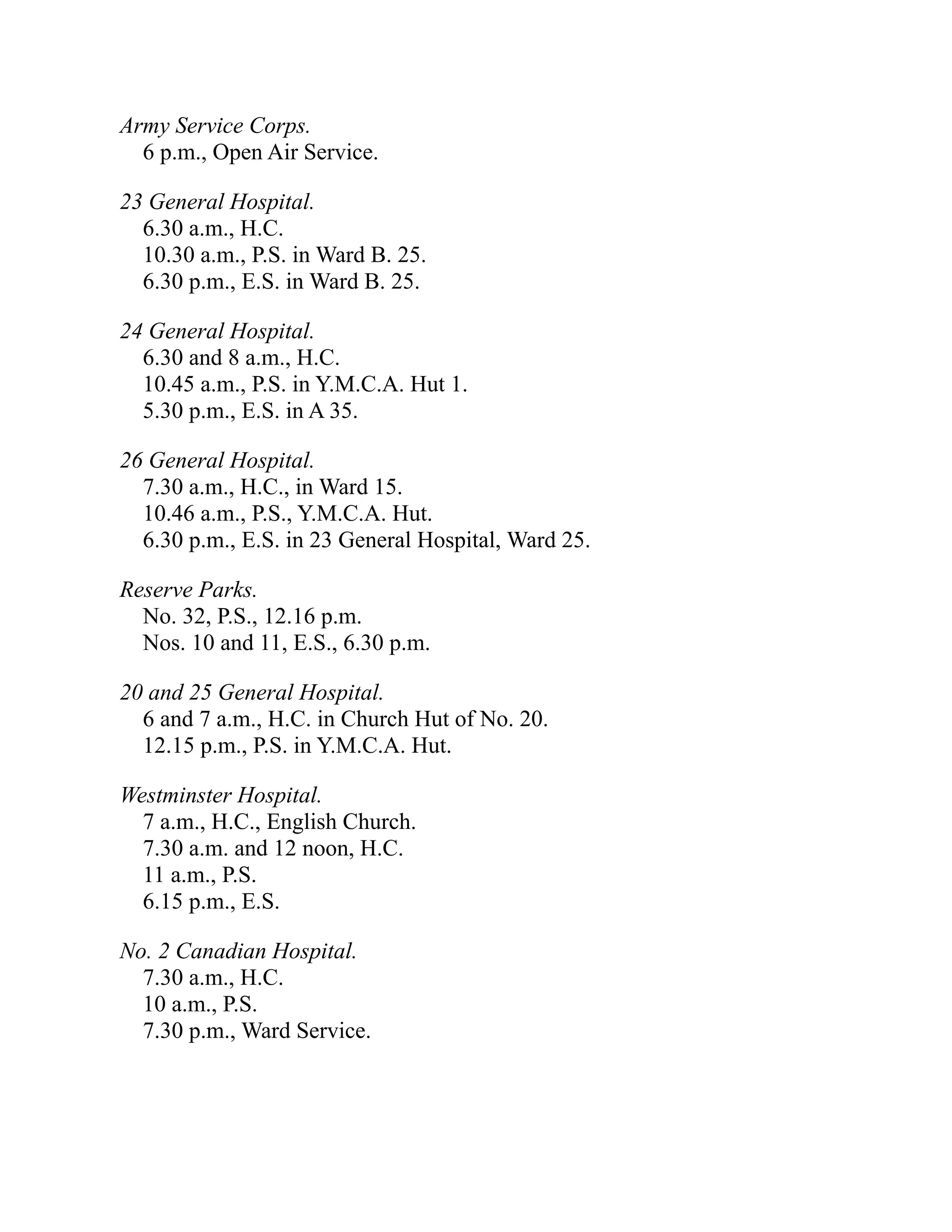 Army Service Corps.
6 p.m., Open Air Service.
23 General Hospital.
6.30 a.m., H.C.
10.30 a.m., P.S. in Ward B. 25.
6.30 p.m., E.S. in Ward B. 25.
24 General Hospital.
6.30 and 8 a.m., H.C.
10.45 a.m., P.S. in Y.M.C.A. Hut 1.
5.30 p.m., E.S. in A 35.
26 General Hospital.
7.30 a.m., H.C., in Ward 15.
10.46 a.m., P.S., Y.M.C.A. Hut.
6.30 p.m., E.S. in 23 General Hospital, Ward 25.
Reserve Parks.
No. 32, P.S., 12.16 p.m.
Nos. 10 and 11, E.S., 6.30 p.m.
20 and 25 General Hospital.
6 and 7 a.m., H.C. in Church Hut of No. 20.
12.15 p.m., P.S. in Y.M.C.A. Hut.
Westminster Hospital.
7 a.m., H.C., English Church.
7.30 a.m. and 12 noon, H.C.
11 a.m., P.S.
6.15 p.m., E.S.
No. 2 Canadian Hospital.
7.30 a.m., H.C.
10 a.m., P.S.
7.30 p.m., Ward Service.
 
