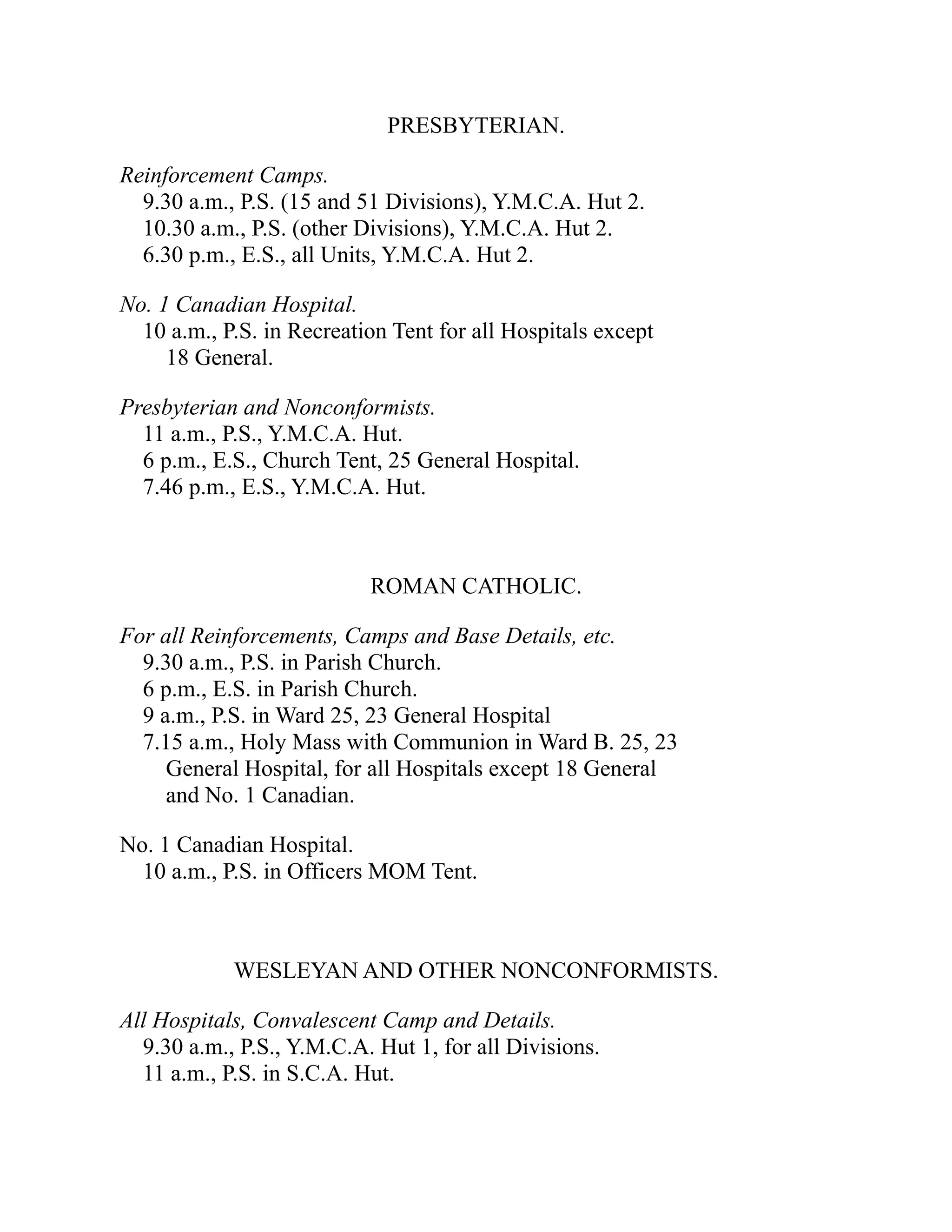 PRESBYTERIAN.
Reinforcement Camps.
9.30 a.m., P.S. (15 and 51 Divisions), Y.M.C.A. Hut 2.
10.30 a.m., P.S. (other Divisions), Y.M.C.A. Hut 2.
6.30 p.m., E.S., all Units, Y.M.C.A. Hut 2.
No. 1 Canadian Hospital.
10 a.m., P.S. in Recreation Tent for all Hospitals except
18 General.
Presbyterian and Nonconformists.
11 a.m., P.S., Y.M.C.A. Hut.
6 p.m., E.S., Church Tent, 25 General Hospital.
7.46 p.m., E.S., Y.M.C.A. Hut.
ROMAN CATHOLIC.
For all Reinforcements, Camps and Base Details, etc.
9.30 a.m., P.S. in Parish Church.
6 p.m., E.S. in Parish Church.
9 a.m., P.S. in Ward 25, 23 General Hospital
7.15 a.m., Holy Mass with Communion in Ward B. 25, 23
General Hospital, for all Hospitals except 18 General
and No. 1 Canadian.
No. 1 Canadian Hospital.
10 a.m., P.S. in Officers MOM Tent.
WESLEYAN AND OTHER NONCONFORMISTS.
All Hospitals, Convalescent Camp and Details.
9.30 a.m., P.S., Y.M.C.A. Hut 1, for all Divisions.
11 a.m., P.S. in S.C.A. Hut.
 