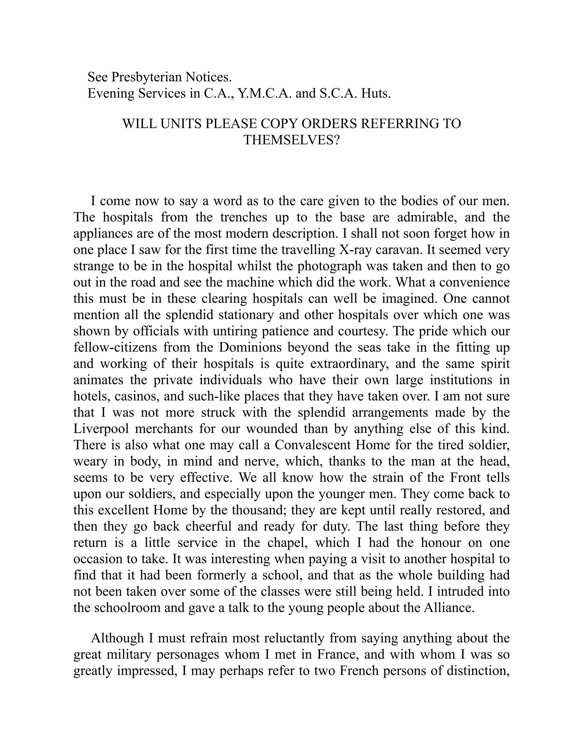 See Presbyterian Notices.
Evening Services in C.A., Y.M.C.A. and S.C.A. Huts.
WILL UNITS PLEASE COPY ORDERS REFERRING TO
THEMSELVES?
I come now to say a word as to the care given to the bodies of our men.
The hospitals from the trenches up to the base are admirable, and the
appliances are of the most modern description. I shall not soon forget how in
one place I saw for the first time the travelling X-ray caravan. It seemed very
strange to be in the hospital whilst the photograph was taken and then to go
out in the road and see the machine which did the work. What a convenience
this must be in these clearing hospitals can well be imagined. One cannot
mention all the splendid stationary and other hospitals over which one was
shown by officials with untiring patience and courtesy. The pride which our
fellow-citizens from the Dominions beyond the seas take in the fitting up
and working of their hospitals is quite extraordinary, and the same spirit
animates the private individuals who have their own large institutions in
hotels, casinos, and such-like places that they have taken over. I am not sure
that I was not more struck with the splendid arrangements made by the
Liverpool merchants for our wounded than by anything else of this kind.
There is also what one may call a Convalescent Home for the tired soldier,
weary in body, in mind and nerve, which, thanks to the man at the head,
seems to be very effective. We all know how the strain of the Front tells
upon our soldiers, and especially upon the younger men. They come back to
this excellent Home by the thousand; they are kept until really restored, and
then they go back cheerful and ready for duty. The last thing before they
return is a little service in the chapel, which I had the honour on one
occasion to take. It was interesting when paying a visit to another hospital to
find that it had been formerly a school, and that as the whole building had
not been taken over some of the classes were still being held. I intruded into
the schoolroom and gave a talk to the young people about the Alliance.
Although I must refrain most reluctantly from saying anything about the
great military personages whom I met in France, and with whom I was so
greatly impressed, I may perhaps refer to two French persons of distinction,
 