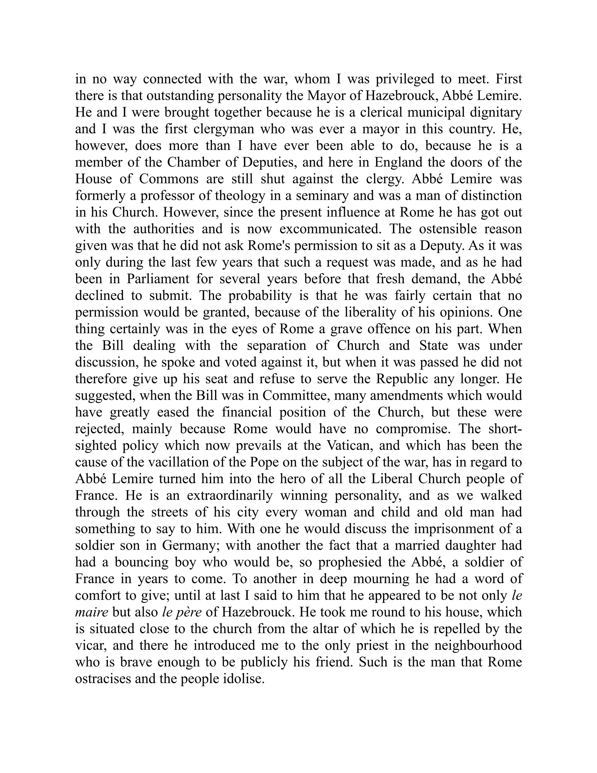 in no way connected with the war, whom I was privileged to meet. First
there is that outstanding personality the Mayor of Hazebrouck, Abbé Lemire.
He and I were brought together because he is a clerical municipal dignitary
and I was the first clergyman who was ever a mayor in this country. He,
however, does more than I have ever been able to do, because he is a
member of the Chamber of Deputies, and here in England the doors of the
House of Commons are still shut against the clergy. Abbé Lemire was
formerly a professor of theology in a seminary and was a man of distinction
in his Church. However, since the present influence at Rome he has got out
with the authorities and is now excommunicated. The ostensible reason
given was that he did not ask Rome's permission to sit as a Deputy. As it was
only during the last few years that such a request was made, and as he had
been in Parliament for several years before that fresh demand, the Abbé
declined to submit. The probability is that he was fairly certain that no
permission would be granted, because of the liberality of his opinions. One
thing certainly was in the eyes of Rome a grave offence on his part. When
the Bill dealing with the separation of Church and State was under
discussion, he spoke and voted against it, but when it was passed he did not
therefore give up his seat and refuse to serve the Republic any longer. He
suggested, when the Bill was in Committee, many amendments which would
have greatly eased the financial position of the Church, but these were
rejected, mainly because Rome would have no compromise. The short-
sighted policy which now prevails at the Vatican, and which has been the
cause of the vacillation of the Pope on the subject of the war, has in regard to
Abbé Lemire turned him into the hero of all the Liberal Church people of
France. He is an extraordinarily winning personality, and as we walked
through the streets of his city every woman and child and old man had
something to say to him. With one he would discuss the imprisonment of a
soldier son in Germany; with another the fact that a married daughter had
had a bouncing boy who would be, so prophesied the Abbé, a soldier of
France in years to come. To another in deep mourning he had a word of
comfort to give; until at last I said to him that he appeared to be not only le
maire but also le père of Hazebrouck. He took me round to his house, which
is situated close to the church from the altar of which he is repelled by the
vicar, and there he introduced me to the only priest in the neighbourhood
who is brave enough to be publicly his friend. Such is the man that Rome
ostracises and the people idolise.
 