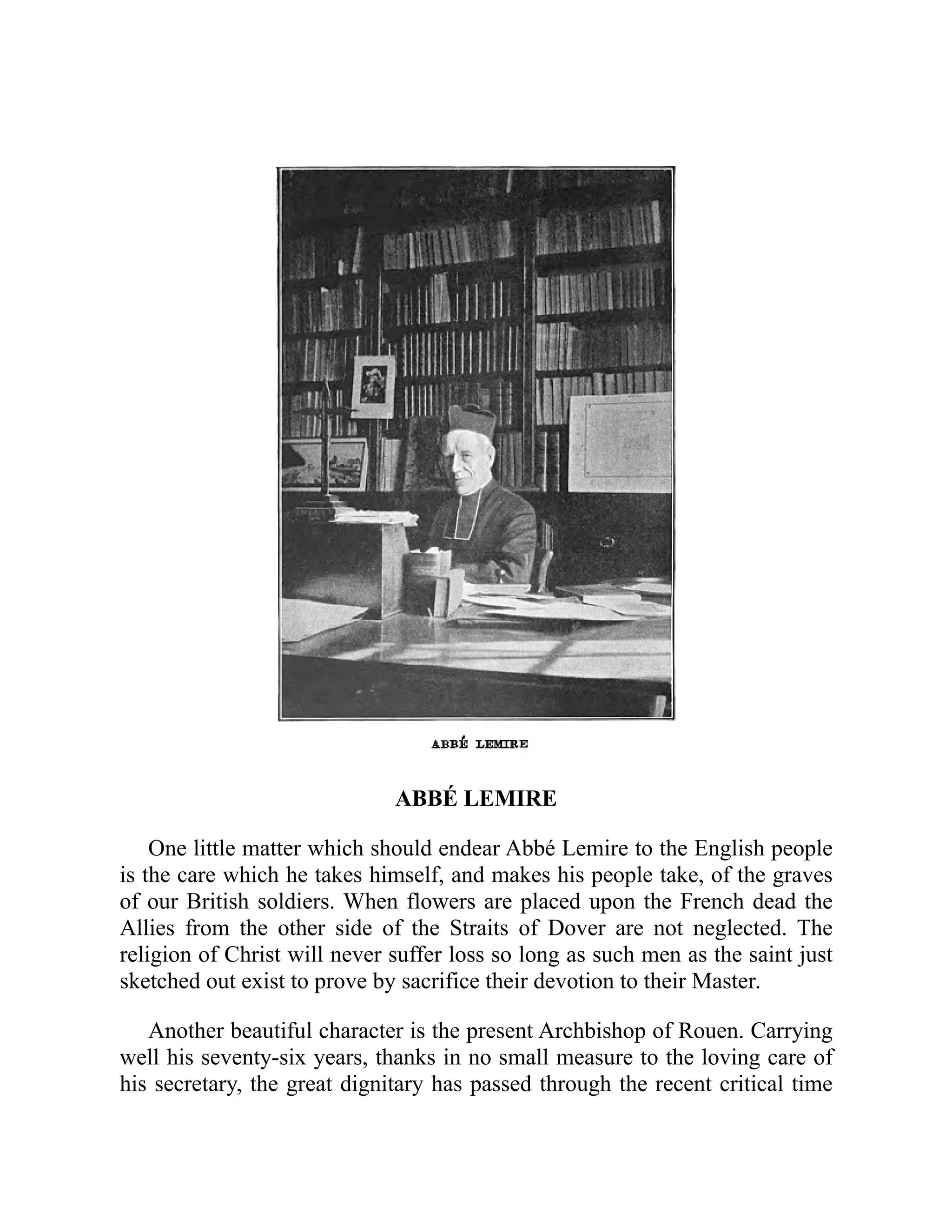 ABBÉ LEMIRE
One little matter which should endear Abbé Lemire to the English people
is the care which he takes himself, and makes his people take, of the graves
of our British soldiers. When flowers are placed upon the French dead the
Allies from the other side of the Straits of Dover are not neglected. The
religion of Christ will never suffer loss so long as such men as the saint just
sketched out exist to prove by sacrifice their devotion to their Master.
Another beautiful character is the present Archbishop of Rouen. Carrying
well his seventy-six years, thanks in no small measure to the loving care of
his secretary, the great dignitary has passed through the recent critical time
 