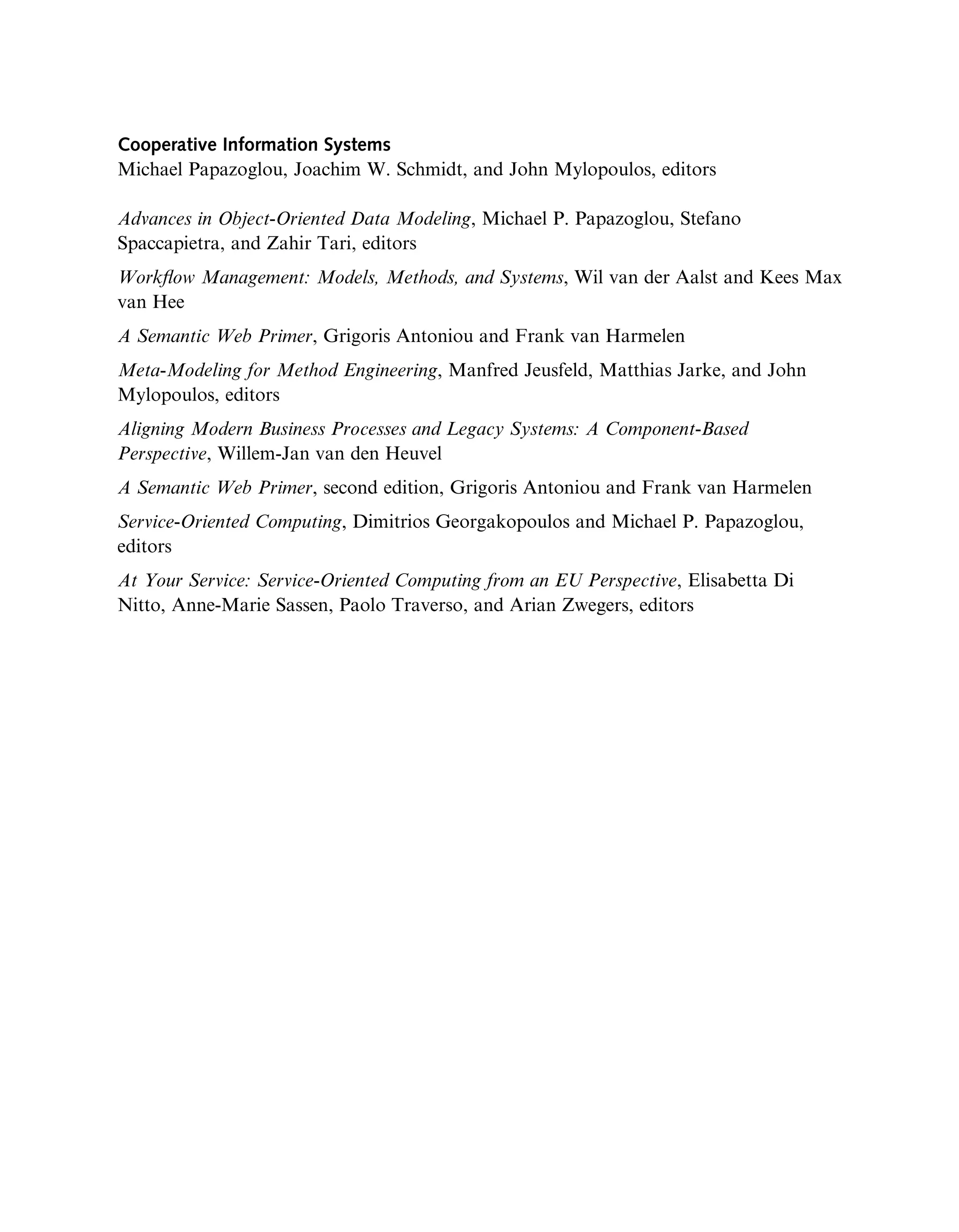 Cooperative Information Systems
Michael Papazoglou, Joachim W. Schmidt, and John Mylopoulos, editors
Advances in Object-Oriented Data Modeling, Michael P. Papazoglou, Stefano
Spaccapietra, and Zahir Tari, editors
Workﬂow Management: Models, Methods, and Systems, Wil van der Aalst and Kees Max
van Hee
A Semantic Web Primer, Grigoris Antoniou and Frank van Harmelen
Meta-Modeling for Method Engineering, Manfred Jeusfeld, Matthias Jarke, and John
Mylopoulos, editors
Aligning Modern Business Processes and Legacy Systems: A Component-Based
Perspective, Willem-Jan van den Heuvel
A Semantic Web Primer, second edition, Grigoris Antoniou and Frank van Harmelen
Service-Oriented Computing, Dimitrios Georgakopoulos and Michael P. Papazoglou,
editors
At Your Service: Service-Oriented Computing from an EU Perspective, Elisabetta Di
Nitto, Anne-Marie Sassen, Paolo Traverso, and Arian Zwegers, editors
 