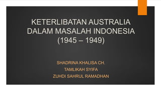 KETERLIBATAN AUSTRALIA
DALAM MASALAH INDONESIA
(1945 – 1949)
SHADRINA KHALISA CH.
TAMLIKAH SYIFA
ZUHDI SAHRUL RAMADHAN
 