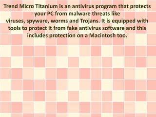 Trend Micro Titanium is an antivirus program that protects
             your PC from malware threats like
 viruses, spyware, worms and Trojans. It is equipped with
  tools to protect it from fake antivirus software and this
          includes protection on a Macintosh too.
 