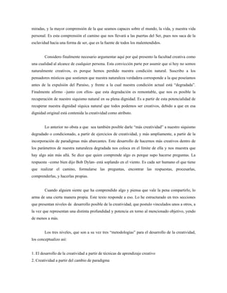miradas, y la mayor comprensión de la que seamos capaces sobre el mundo, la vida, y nuestra vida
personal. Es esta comprensión el camino que nos llevará a las puertas del Ser, pues nos saca de la
esclavidud hacia una forma de ser, que es la fuente de todos los malentendidos.


        Considero finalmente necesario argumentar aquí por qué presento la facultad creativa como
una cualidad al alcance de cualquier persona. Esta convicción parte por asumir que si hoy no somos
naturalmente creativos, es porque hemos perdido nuestra condición natural. Suscribo a los
pensadores místicos que sostienen que nuestra naturaleza verdadera corresponde a la que poseíamos
antes de la expulsión del Paraíso, y frente a la cual nuestra condición actual está “degradada”.
Finalmente afirmo –junto con ellos- que esta degradación es remontable, que nos es posible la
recuperación de nuestro siquismo natural en su plena dignidad. Es a partir de esta potencialidad de
recuperar nuestra dignidad síquica natural que todos podemos ser creativos, debido a que en esa
dignidad original está contenida la creatividad como atributo.


        Lo anterior no obsta a que sea también posible darle “más creatividad” a nuestro siquismo
degradado o condicionado, a partir de ejercicios de creatividad, y más ampliamente, a partir de la
incorporación de paradigmas más abarcantes. Este desarrollo de hacernos más creativos dentro de
los parámetros de nuestra naturaleza degradada nos coloca en el límite de ella y nos muestra que
hay algo aún más allá. Se dice que quien comprende algo es porque supo hacerse preguntas. La
respuesta –como bien dijo Bob Dylan- está soplando en el viento. Es cada ser humano el que tiene
que realizar el camino, formularse las preguntas, encontrar las respuestas, procesarlas,
comprenderlas, y hacerlas propias.


        Cuando alguien siente que ha comprendido algo y piensa que vale la pena compartirlo, lo
arma de una cierta manera propia. Este texto responde a eso. Lo he estructurado en tres secciones
que presentan niveles de desarrollo posible de la creatividad, que postulo vinculados unos a otros, a
la vez que representan una distinta profundidad y potencia en torno al mencionado objetivo, yendo
de menos a más.


        Los tres niveles, que son a su vez tres “metodologías” para el desarrollo de la creatividad,
los conceptualizo así:


1. El desarrollo de la creatividad a partir de técnicas de aprendizaje creativo
2. Creatividad a partir del cambio de paradigma
 