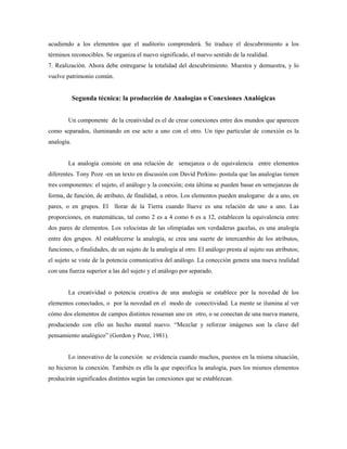 acudiendo a los elementos que el auditorio comprenderá. Se traduce el descubrimiento a los
términos reconocibles. Se organiza el nuevo significado, el nuevo sentido de la realidad.
7. Realización. Ahora debe entregarse la totalidad del descubrimiento. Muestra y demuestra, y lo
vuelve patrimonio común.


            Segunda técnica: la producción de Analogías o Conexiones Analógicas


        Un componente de la creatividad es el de crear conexiones entre dos mundos que aparecen
como separados, iluminando en ese acto a uno con el otro. Un tipo particular de conexión es la
analogía.


        La analogía consiste en una relación de semejanza o de equivalencia entre elementos
diferentes. Tony Poze -en un texto en discusión con David Perkins- postula que las analogías tienen
tres componentes: el sujeto, el análogo y la conexión; esta última se pueden basar en semejanzas de
forma, de función, de atributo, de finalidad, u otros. Los elementos pueden analogarse de a uno, en
pares, o en grupos. El llorar de la Tierra cuando llueve es una relación de uno a uno. Las
proporciones, en matemáticas, tal como 2 es a 4 como 6 es a 12, establecen la equivalencia entre
dos pares de elementos. Los velocistas de las olimpiadas son verdaderas gacelas, es una analogía
entre dos grupos. Al establecerse la analogía, se crea una suerte de intercambio de los atributos,
funciones, o finalidades, de un sujeto de la analogía al otro. El análogo presta al sujeto sus atributos;
el sujeto se viste de la potencia comunicativa del análogo. La conección genera una nueva realidad
con una fuerza superior a las del sujeto y el análogo por separado.


        La creatividad o potencia creativa de una analogía se establece por la novedad de los
elementos conectados, o por la novedad en el modo de conectividad. La mente se ilumina al ver
cómo dos elementos de campos distintos resuenan uno en otro, o se conectan de una nueva manera,
produciendo con ello un hecho mental nuevo. “Mezclar y reforzar imágenes son la clave del
pensamiento analógico” (Gordon y Poze, 1981).


        Lo innovativo de la conexión se evidencia cuando muchos, puestos en la misma situación,
no hicieron la conexión. También es ella la que especifica la analogía, pues los mismos elementos
producirán significados distintos según las conexiones que se establezcan.
 