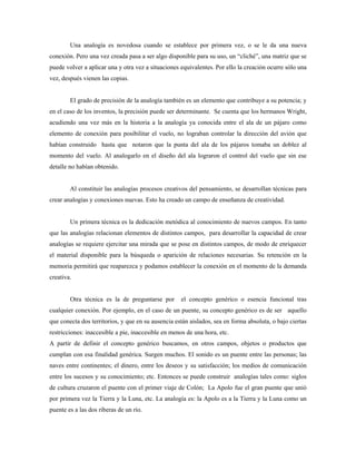 Una analogía es novedosa cuando se establece por primera vez, o se le da una nueva
conexión. Pero una vez creada pasa a ser algo disponible para su uso, un “cliché”, una matriz que se
puede volver a aplicar una y otra vez a situaciones equivalentes. Por ello la creación ocurre sólo una
vez, después vienen las copias.


        El grado de precisión de la analogía también es un elemento que contribuye a su potencia; y
en el caso de los inventos, la precisión puede ser determinante. Se cuenta que los hermanos Wright,
acudiendo una vez más en la historia a la analogía ya conocida entre el ala de un pájaro como
elemento de conexión para posibilitar el vuelo, no lograban controlar la dirección del avión que
habían construido hasta que notaron que la punta del ala de los pájaros tomaba un doblez al
momento del vuelo. Al analogarlo en el diseño del ala lograron el control del vuelo que sin ese
detalle no habían obtenido.


        Al constituir las analogías procesos creativos del pensamiento, se desarrollan técnicas para
crear analogías y conexiones nuevas. Esto ha creado un campo de enseñanza de creatividad.


        Un primera técnica es la dedicación metódica al conocimiento de nuevos campos. En tanto
que las analogías relacionan elementos de distintos campos, para desarrollar la capacidad de crear
analogías se requiere ejercitar una mirada que se pose en distintos campos, de modo de enriquecer
el material disponible para la búsqueda o aparición de relaciones necesarias. Su retención en la
memoria permitirá que reaparezca y podamos establecer la conexión en el momento de la demanda
creativa.


        Otra técnica es la de preguntarse por       el concepto genérico o esencia funcional tras
cualquier conexión. Por ejemplo, en el caso de un puente, su concepto genérico es de ser aquello
que conecta dos territorios, y que en su ausencia están aislados, sea en forma absoluta, o bajo ciertas
restricciones: inaccesible a pie, inaccesible en menos de una hora, etc.
A partir de definir el concepto genérico buscamos, en otros campos, objetos o productos que
cumplan con esa finalidad genérica. Surgen muchos. El sonido es un puente entre las personas; las
naves entre continentes; el dinero, entre los deseos y su satisfacción; los medios de comunicación
entre los sucesos y su conocimiento; etc. Entonces se puede construir analogías tales como: siglos
de cultura cruzaron el puente con el primer viaje de Colón; La Apolo fue el gran puente que unió
por primera vez la Tierra y la Luna, etc. La analogía es: la Apolo es a la Tierra y la Luna como un
puente es a las dos riberas de un río.
 