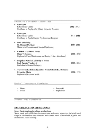 Education & Academic Credentials
• Epitevgma
Educational Center 2012 - 2012
Certificate in Adobe After Effects Computer Program
• Epitevgma
Educational Center 2012 - 2012
Certificate in Adobe Premier Pro Computer Program
• Sofia University
St. Kliment Ohridski 2005 - 2006
Master’s in Computers and Musical Technology
• CAMERTON Music House
Piano Technician 2000 - 2003
Diploma in Piano Maintenance and Tuning (3 Yr - Attendance)
• Bulgarian National Academy of Music
Prof. Pancho Vladigerof 1999 - 2004
Bachelors in Musical Pedagogy
• Theodoulos Kallinikos Byzantine Music School of Archdiocese
Byzantine Music 1990 - 1993
Diploma in Byzantine Music
Musical Instruments Knowledge
- Piano
- Guitar
- Bouzouki
- Euphonium
Professional Experience
MUSIC PRODUCTION STUDIO OWNER
Songs Orchestrations for album productions
Wrote music and fulfilled the instrumentation and music production for broadcasted
songs in collaboration with numerous well-known artists of the Greek, Cypriot and
International Music Industry.
2
 
