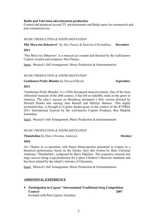 Radio and Television advertisement production
Created and produced several TV advertisements and Radio spots for commercial and
non-commercial use.
MUSIC PRODUCTION & INSTRUMENTATION
Mia Mera tou Dekemvri’ by Alex Panayi & Katerina Christofidou December
2011
‘Mia Mera tou Dekemvri’ is a musical act created and directed by the well-known
Cypriot vocalist and composer Alex Panayi.
Input: Musical’s full Arrangement, Music Production & Instrumentation
MUSIC PRODUCTION & INSTRUMENTATION
Gentlemen Prefer Blondes by Howard Hawks September
2011
‘Gentlemen Prefer Blondes’ is a 1950s fast-paced musical comedy. One of the most
influential musicals of the 20th century, it has left an indelible mark on the genre in
America. The play’s success on Broadway prompted a film version directed by
Howard Hawks and starring Jane Russell and Marilyn Monroe. This highly
acclaimed play, is brought to Cypriot theatre-goers in the context of the KYPRIA
2011 International Festival by the well-known Cypriot Producer, Rea Madella
Ioannidou.
Input: Musical’s full Arrangement, Music Production & Instrumentation
MUSIC PRODUCTION & INSTRUMENTATION
Thumbelina by Hans Christian Andersen October
2010
Act Theatre in co-operation with Panos Metaxopoulos presented in Cyprus in a
theatrical performance based on the literary fairy tale written by Hans Christian
Andersen ‘Thumbelina’, composed by Barry Manilow. The respective musical met
huge success being a top production for Cyprus Children’s Musicals standards and
has been saluted by the island’s ministry of Education.
Input: Musical’s full Arrangement, Music Production & Instrumentation
ADDITIONAL EXPERIENCE
• Participation in Cyprus’ ‘International Traditional Song Composition
Contest’ 2007
Awarded with Pan-Cyprian 2nd place
3
 