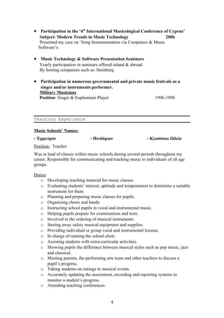 • Participation in the ‘4th
International Musicological Conference of Cyprus’
Subject: Modern Trends in Music Technology 2006
Presented my case on ‘Song Instrumentation via Computers & Music
Software’s.
• Music Technology & Software Presentation Seminars
Yearly participation in seminars offered inland & abroad
By hosting companies such as: Steinberg.
• Participation in numerous governmental and private music festivals as a
singer and/or instruments performer.
Military Musicians
Position: Singer & Euphonium Player 1996-1998
Teaching Experience
Music Schools’ Names:
- Έμμετρον - Πινδάριον - Κλασσικο Ωδείο
Position: Teacher
Was in lead of classes within music schools during several periods throughout my
career. Responsible for communicating and teaching music to individuals of all age
groups.
Duties:
o Developing teaching material for music classes.
o Evaluating students’ interest, aptitude and temperament to determine a suitable
instrument for them.
o Planning and preparing music classes for pupils.
o Organizing choirs and bands.
o Instructing school pupils in vocal and instrumental music.
o Helping pupils prepare for examinations and tests.
o Involved in the ordering of musical instruments.
o Storing away safety musical equipment and supplies.
o Providing individual or group vocal and instrumental lessons.
o In charge of running the school choir.
o Assisting students with extra-curricular activities.
o Showing pupils the difference between musical styles such as pop music, jazz
and classical.
o Meeting parents, the performing arts team and other teachers to discuss a
pupil’s progress.
o Taking students on outings to musical events.
o Accurately updating the assessment, recording and reporting systems to
monitor a student’s progress.
o Attending teaching conferences.
4
 