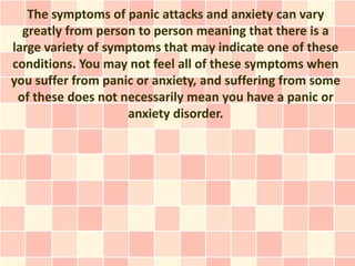 The symptoms of panic attacks and anxiety can vary
  greatly from person to person meaning that there is a
large variety of symptoms that may indicate one of these
conditions. You may not feel all of these symptoms when
you suffer from panic or anxiety, and suffering from some
 of these does not necessarily mean you have a panic or
                    anxiety disorder.
 