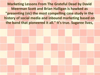 Marketing Lessons From The Grateful Dead by David
     Meerman Scott and Brian Halligan is hawked as
 "presenting (sic) the most compelling case study in the
history of social media and inbound marketing based on
 the band that pioneered it all." It's true. Sugaree lives,
 